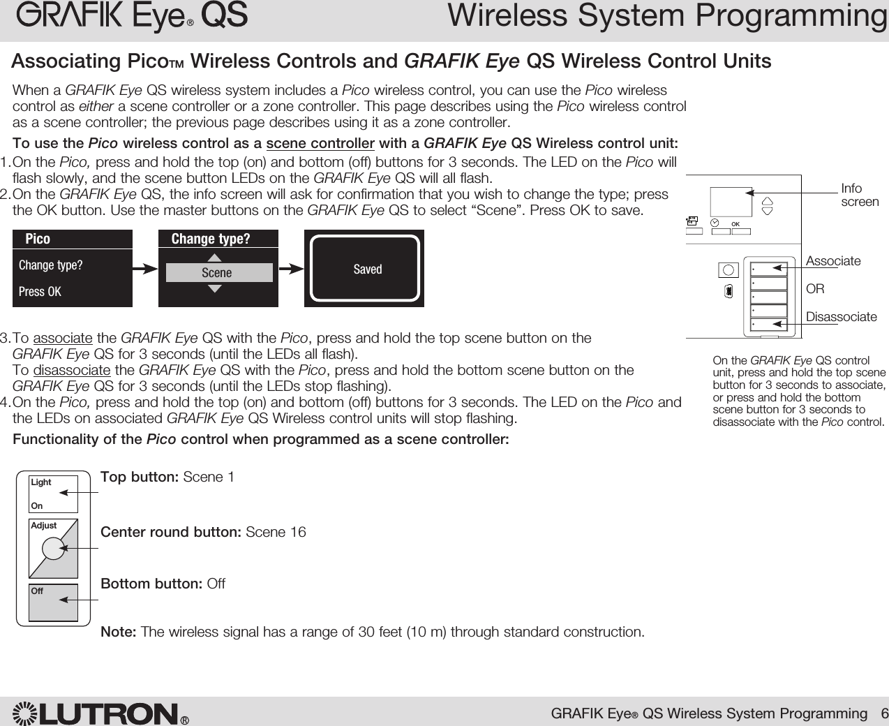 When a GRAFIK Eye QS wireless system includes a Pico wireless control, you can use the Pico wireless control as either a scene controller or a zone controller. This page describes using the Pico wireless control as a scene controller; the previous page describes using it as a zone controller.To use the Pico wireless control as a scene controller with a GRAFIK Eye QS Wireless control unit:1. On the Pico, press and hold the top (on) and bottom (off) buttons for 3 seconds. The LED on the Pico will flash slowly, and the scene button LEDs on the GRAFIK Eye QS will all flash.2. On the GRAFIK Eye QS, the info screen will ask for confirmation that you wish to change the type; press the OK button. Use the master buttons on the GRAFIK Eye QS to select “Scene”. Press OK to save.3. To associate the GRAFIK Eye QS with the Pico, press and hold the top scene button on the  GRAFIK Eye QS for 3 seconds (until the LEDs all flash). To disassociate the GRAFIK Eye QS with the Pico, press and hold the bottom scene button on the GRAFIK Eye QS for 3 seconds (until the LEDs stop flashing).4. On the Pico, press and hold the top (on) and bottom (off) buttons for 3 seconds. The LED on the Pico and the LEDs on associated GRAFIK Eye QS Wireless control units will stop flashing.Functionality of the Pico control when programmed as a scene controller:Top button: Scene 1Center round button: Scene 16Bottom button: OffNote: The wireless signal has a range of 30 feet (10 m) through standard construction.Wireless System ProgrammingRGRAFIK Eye® QS Wireless System Programming   6LightOnAdjustOffChange type?Scene SavedSavedPicoChange type?Press OKOK1 2 34569 10 11 12 13 14 7815 169-161-8On the GRAFIK Eye QS control unit, press and hold the top scene button for 3 seconds to associate, or press and hold the bottom scene button for 3 seconds to disassociate with the Pico control.AssociateORDisassociateInfo screenAssociating PicoTM Wireless Controls and GRAFIK Eye QS Wireless Control Units