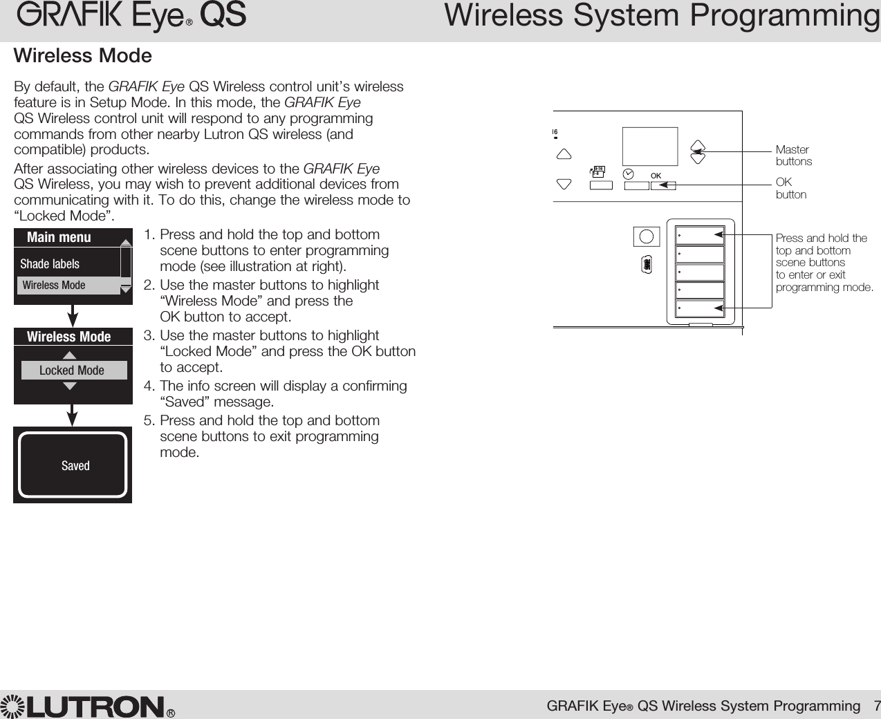 Wireless System ProgrammingWireless Mode  By default, the GRAFIK Eye QS Wireless control unit’s wireless feature is in Setup Mode. In this mode, the GRAFIK Eye QS Wireless control unit will respond to any programming commands from other nearby Lutron QS wireless (and compatible) products.  After associating other wireless devices to the GRAFIK Eye QS Wireless, you may wish to prevent additional devices from communicating with it. To do this, change the wireless mode to “Locked Mode”.1.  Press and hold the top and bottom scene buttons to enter programming mode (see illustration at right).2.  Use the master buttons to highlight “Wireless Mode” and press the OK button to accept.3.  Use the master buttons to highlight “Locked Mode” and press the OK button to accept.4.  The info screen will display a confirming “Saved” message.5.  Press and hold the top and bottom scene buttons to exit programming mode.Wireless ModeLocked ModeSavedSavedMain menuShade labelsWireless ModeOK1 2 34569 10 11 12 13 14 7815 169-161-8Master buttonsOK  buttonPress and hold the top and bottom scene buttons to enter or exit programming mode.GRAFIK Eye® QS Wireless System Programming   7R