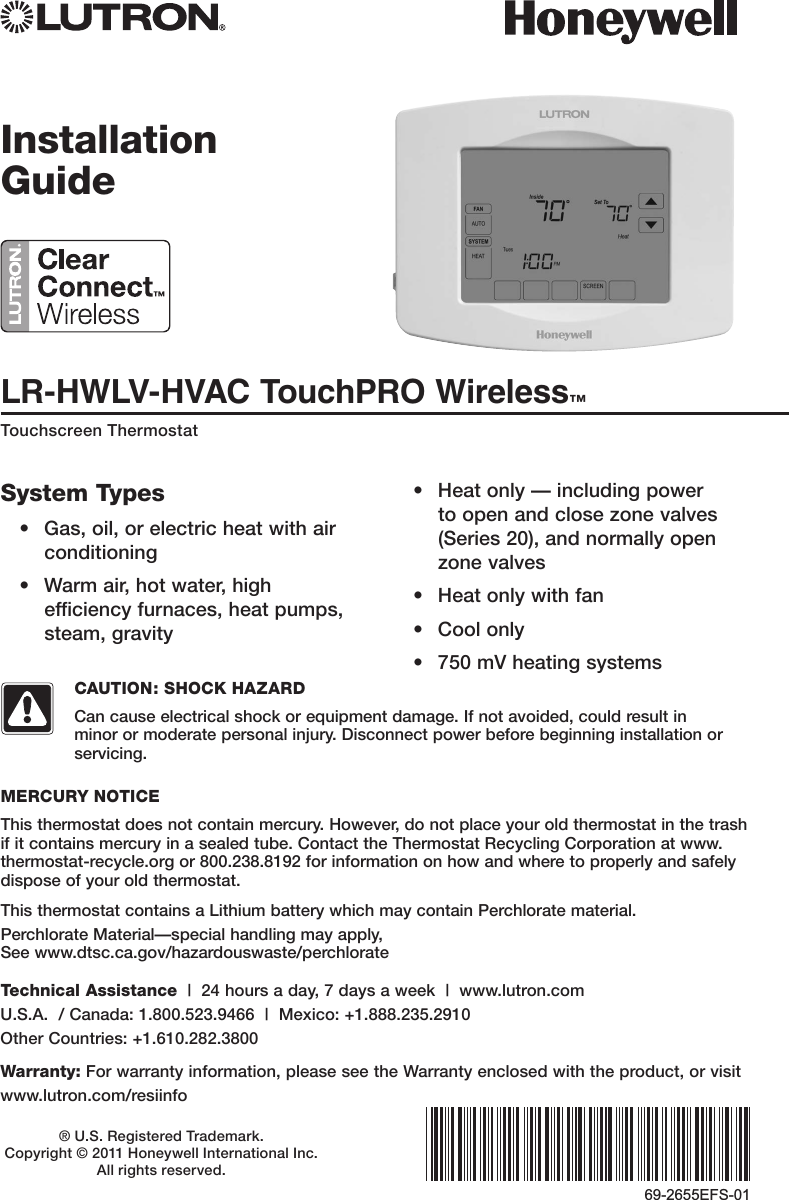 LR-HWLV-HVAC TouchPRO Wireless™Touchscreen Thermostat® U.S. Registered Trademark.  Copyright © 2011 Honeywell International Inc.  All rights reserved.Installation Guide69-2655EFS-01System Types• Gas,oil,orelectricheatwithairconditioning• Warmair,hotwater,highefficiencyfurnaces,heatpumps,steam,gravity• Heatonly—includingpowerto open and close zone valves (Series20),andnormallyopenzone valves• Heatonlywithfan• Coolonly• 750mVheatingsystemsThis thermostat contains a Lithium battery which may contain Perchlorate material.PerchlorateMaterial—specialhandlingmayapply, See www.dtsc.ca.gov/hazardouswaste/perchlorateMERCURY NOTICEThisthermostatdoesnotcontainmercury.However,donotplaceyouroldthermostatinthetrashif it contains mercury in a sealed tube. Contact the Thermostat Recycling Corporation at www.thermostat-recycle.org or 800.238.8192 for information on how and where to properly and safely dispose of your old thermostat.CAUTION: SHOCK HAZARDCancauseelectricalshockorequipmentdamage.Ifnotavoided,couldresultinminor or moderate personal injury. Disconnect power before beginning installation or servicing.Technical Assistance|24hoursaday,7daysaweek|www.lutron.com U.S.A./Canada:1.800.523.9466|Mexico:+1.888.235.2910 OtherCountries:+1.610.282.3800Warranty:Forwarrantyinformation,pleaseseetheWarrantyenclosedwiththeproduct,orvisitwww.lutron.com/resiinfo