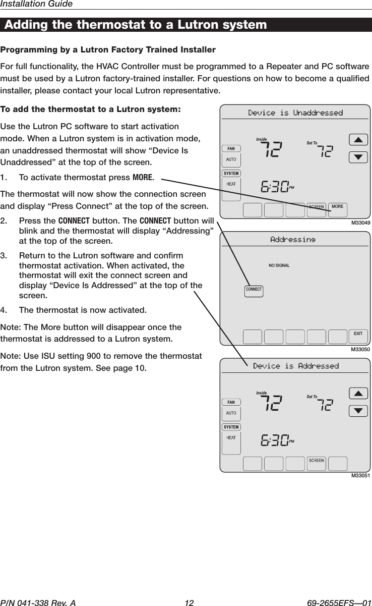 Installation GuideP/N 041-338 Rev. A  12 69-2655EFS—01Adding the thermostat to a Lutron systemProgramming by a Lutron Factory Trained InstallerForfullfunctionality,theHVACControllermustbeprogrammedtoaRepeaterandPCsoftwaremust be used by a Lutron factory-trained installer. For questions on how to become a qualified installer,pleasecontactyourlocalLutronrepresentative.To add the thermostat to a Lutron system:Use the Lutron PC software to start activation mode.WhenaLutronsystemisinactivationmode,an unaddressed thermostat will show “Device Is Unaddressed” at the top of the screen.1.  To activate thermostat press MORE.The thermostat will now show the connection screen and display “Press Connect” at the top of the screen.2.  Press the CONNECT button. The CONNECT button will blink and the thermostat will display “Addressing” at the top of the screen.3.  Return to the Lutron software and confirm thermostatactivation.Whenactivated,thethermostatwillexittheconnectscreenanddisplay “Device Is Addressed” at the top of the screen.4.  The thermostat is now activated.Note: The More button will disappear once the thermostat is addressed to a Lutron system.Note: Use ISU setting 900 to remove the thermostat from the Lutron system. See page 10.M33049MOREPMM33050CONNECTNO SIGNALEXITM33051PM