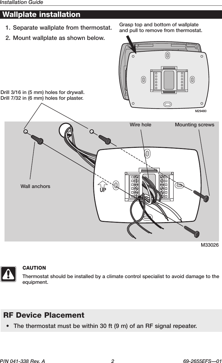 Installation GuideP/N 041-338 Rev. A  2  69-2655EFS—01M33026Wallplate installation1. Separate wallplate from thermostat.2. Mount wallplate as shown below.Drill3/16in(5mm)holesfordrywall.Drill7/32in(6mm)holesforplaster.WallanchorsWirehole Mounting screwsGrasptopandbottomofwallplate and pull to remove from thermostat.+++M29480RF Device Placement• Thethermostatmustbewithin30ft(9m)ofanRFsignalrepeater.CAUTIONThermostat should be installed by a climate control specialist to avoid damage to the equipment.