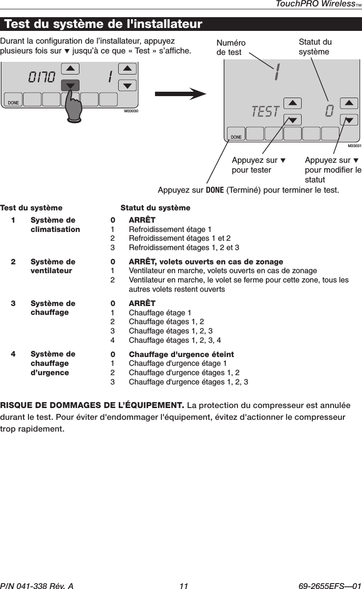 P/N 041-338 Rév. A  11 69-2655EFS—01TouchPRO Wireless™ DONETUEInside7010170M33030DONE10TESTM330311 Système de climatisation0 ARRÊT 1  Refroidissement étage 12  Refroidissement étages 1 et 23  Refroidissement étages 1, 2 et 32 Système de ventilateur0  ARRÊT, volets ouverts en cas de zonage 1  Ventilateur en marche, volets ouverts en cas de zonage 2  Ventilateur en marche, le volet se ferme pour cette zone, tous les autres volets restent ouverts 3 Système de chauffage0 ARRÊT1  Chauffage étage 12  Chauffage étages 1, 23  Chauffage étages 1, 2, 34  Chauffage étages 1, 2, 3, 44 Système de chauffage d’urgence0  Chauffage d&apos;urgence éteint1  Chauffage d&apos;urgence étage 12  Chauffage d&apos;urgence étages 1, 23  Chauffage d&apos;urgence étages 1, 2, 3RISQUE DE DOMMAGES DE L’ÉQUIPEMENT. La protection du compresseur est annulée durantletest.Pouréviterd&apos;endommagerl&apos;équipement,évitezd&apos;actionnerlecompresseurtrop rapidement.Test du système de l&apos;installateurDurant la configuration de l’installateur, appuyez plusieurs fois sur q jusqu’à ce que « Test » s’affiche. Numéro de testStatut du systèmeAppuyez sur q pour testerAppuyez sur q pour modifier le statutAppuyez sur DONE (Terminé) pour terminer le test.Test du système  Statut du système
