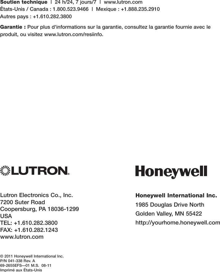 Honeywell International Inc.1985DouglasDriveNorthGoldenValley,MN55422http://yourhome.honeywell.comLutronElectronicsCo.,Inc.7200SuterRoadCoopersburg,PA18036-1299USATEL:+1.610.282.3800FAX:+1.610.282.1243www.lutron.com© 2011 Honeywell International Inc.P/N 041-338 Rev. A69-2655EFS—01M.S.08-11ImpriméauxÉtats-UnisSoutien technique|24h/24,7jours/7|www.lutron.com États-Unis/Canada:1.800.523.9466|Mexique:+1.888.235.2910 Autrespays:+1.610.282.3800Garantie :Pourplusd&apos;informationssurlagarantie,consultezlagarantiefournieavecleproduit,ouvisitezwww.lutron.com/resiinfo.