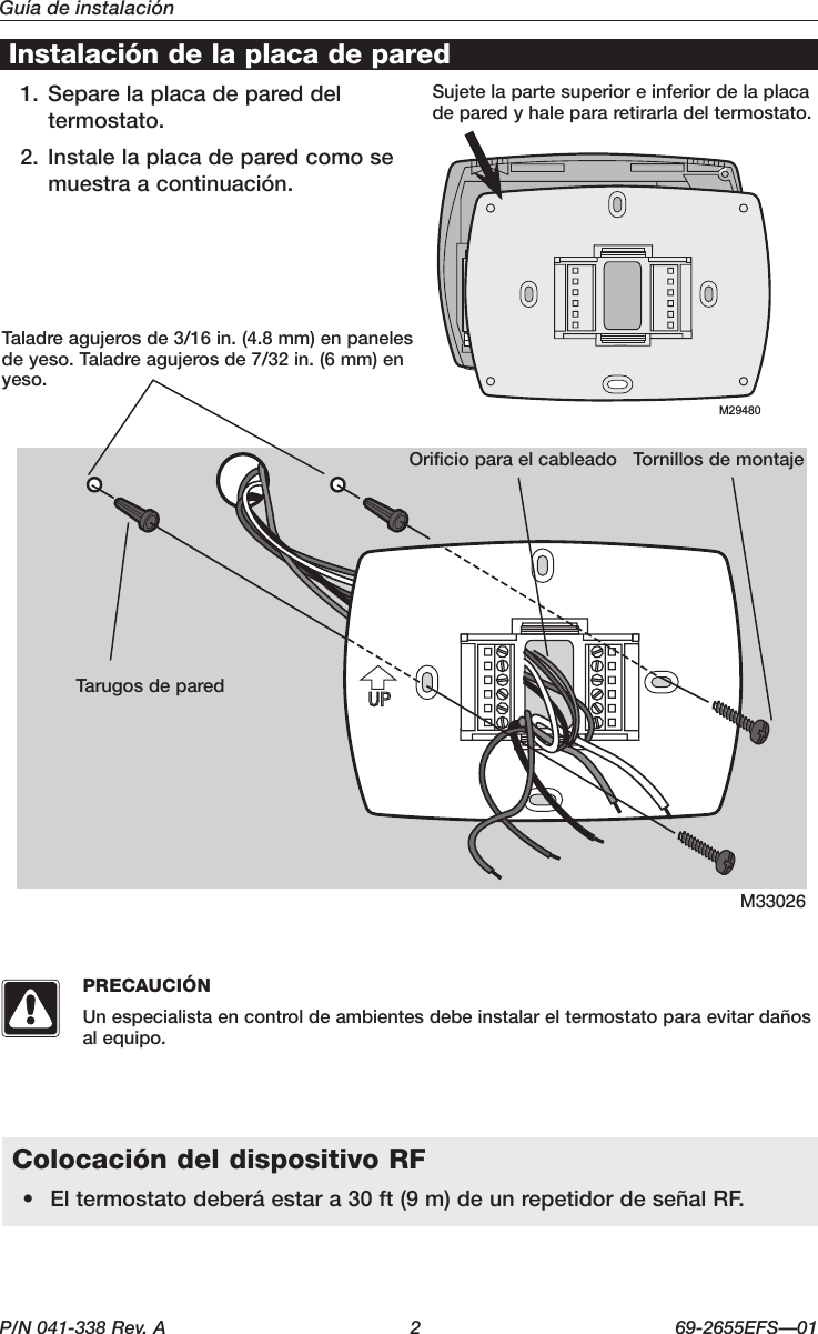 P/N 041-338 Rev. A  2  69-2655EFS—01Guía de instalaciónM33026Instalación de la placa de paredTaladreagujerosde3/16in.(4.8mm)enpanelesdeyeso.Taladreagujerosde7/32in.(6mm)enyeso.Tarugos de paredOrificio para el cableado Tornillos de montajeSujete la parte superior e inferior de la placa de pared y hale para retirarla del termostato.+++M29480Colocación del dispositivo RF• Eltermostatodeberáestara30ft(9m)deunrepetidordeseñalRF.PRECAUCIÓNUn especialista en control de ambientes debe instalar el termostato para evitar daños al equipo.1. Separe la placa de pared del termostato.2. Instale la placa de pared como se muestraacontinuación.