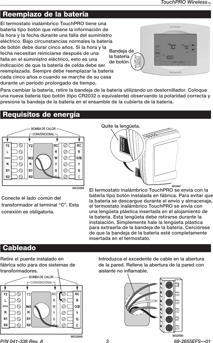 P/N 041-338 Rev. A  3  69-2655EFS—01TouchPRO Wireless™ M32680BOMBA DE CALORCONVENCIONALKW2KE/AUXS1S2S1S2MS32689 M32690KKE/AUXS1S2S1S2MS32688BOMBA DE CALORCONVENCIONALReemplazo de la bateríaIntroduzcaelexcedentedecableenlaaberturade la pared. Rellene la abertura de la pared con aislante no inflamable.Retire el puente instalado en fábricasóloparadossistemasdetransformadores.CableadoConecteelladocomúndeltransformadoralterminal“C”.Estaconexiónesobligatoria.Requisitos de energíaEltermostatoinalámbricoTouchPROtieneunabateríatipobotónqueretienelainformacióndela hora y la fecha durante una falla del suministro eléctrico.Bajocircunstanciasnormaleslabateríadebotóndebedurarcincoaños.Silahoraylafecha necesitan reiniciarse después de una fallaenelsuministroeléctrico,estoesunaindicacióndequelabateríadeceldadebeserreemplazada. Siempre debe reemplazar la batería cada cinco años o cuando se marche de su casa durante un período prolongado de tiempo.Quite la lengüeta.EltermostatoinalámbricoTouchPROseenvíaconlabateríatipobotóninstaladaenfábrica.Paraevitarquelabateríasedescargueduranteelenvíoyalmacenaje,el termostato inalámbrico TouchPRO se envía con una lengüeta plástica insertada en el alojamiento de labatería.Estalengüetadeberetirarsedurantelainstalación.Simplementehalelalengüetaplásticaparaextraerladelabandejadelabatería.Cercióresede que la bandeja de la batería esté completamente insertada en el termostato.Bandejadela batería debotónParacambiarlabatería,retirelabandejadelabateríautilizandoundestornillador.Coloqueunanuevabateríatipobotón(tipoCR2032oequivalente)observandolapolaridadcorrectaypresione la bandeja de la batería en el ensamble de la cubierta de la batería.