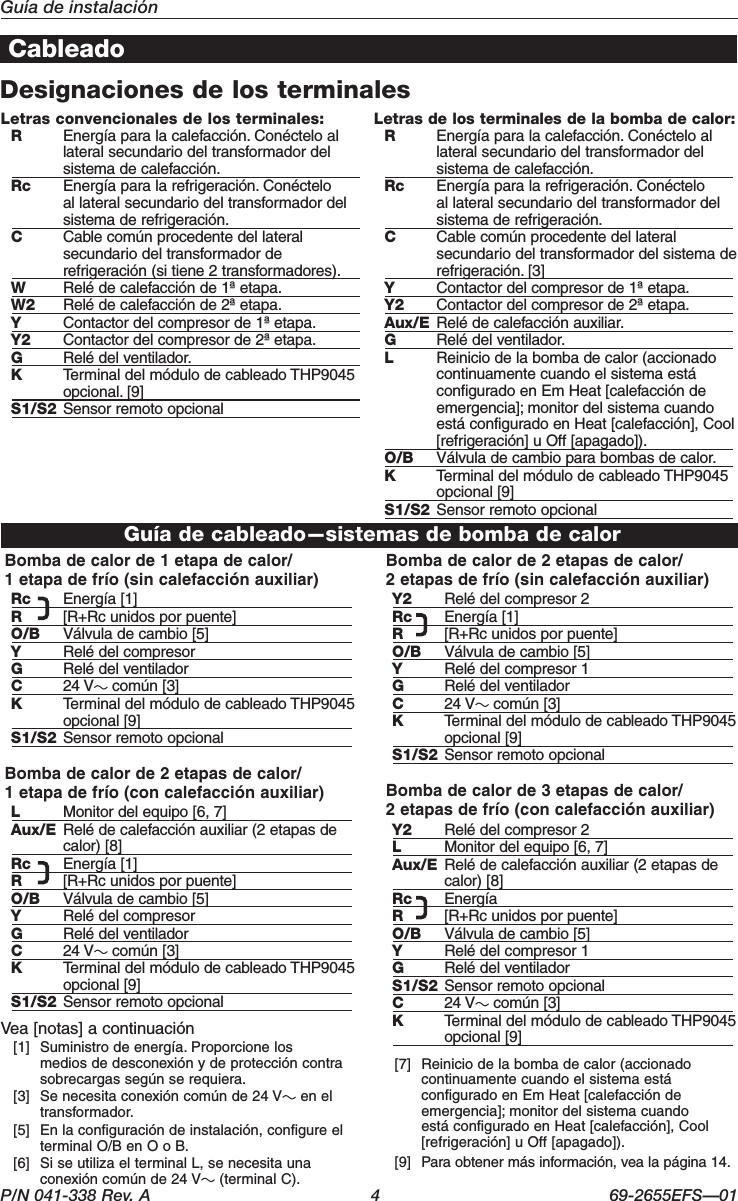 P/N 041-338 Rev. A  4  69-2655EFS—01Guía de instalaciónCableadoDesignaciones de los terminalesBomba de calor de 1 etapa de calor/ 1 etapa de frío (sin calefacción auxiliar)Rc  Energía [1]R  [R+Rc unidos por puente]O/B  Válvula de cambio [5]Y  Relé del compresorG  Relé del ventiladorC  24 V  común [3]K  Terminal del módulo de cableado THP9045 opcional [9]S1/S2  Sensor remoto opcionalBomba de calor de 2 etapas de calor/ 1 etapa de frío (con calefacción auxiliar)L  Monitor del equipo [6, 7]Aux/E Relé de calefacción auxiliar (2 etapas de calor) [8]Rc  Energía [1]R  [R+Rc unidos por puente]O/B  Válvula de cambio [5]Y  Relé del compresorG  Relé del ventiladorC  24 V  común [3]K  Terminal del módulo de cableado THP9045 opcional [9]S1/S2  Sensor remoto opcionalBomba de calor de 2 etapas de calor/ 2 etapas de frío (sin calefacción auxiliar)Y2  Relé del compresor 2Rc  Energía [1]R  [R+Rc unidos por puente]O/B  Válvula de cambio [5]Y  Relé del compresor 1G  Relé del ventiladorC  24 V  común [3]K  Terminal del módulo de cableado THP9045 opcional [9]S1/S2  Sensor remoto opcionalBomba de calor de 3 etapas de calor/ 2 etapas de frío (con calefacción auxiliar)Y2  Relé del compresor 2L  Monitor del equipo [6, 7]Aux/E Relé de calefacción auxiliar (2 etapas de calor) [8]Rc  EnergíaR  [R+Rc unidos por puente]O/B  Válvula de cambio [5]Y  Relé del compresor 1G  Relé del ventiladorS1/S2  Sensor remoto opcionalC  24 V  común [3]K  Terminal del módulo de cableado THP9045 opcional [9]Vea [notas] a continuación  [1]  Suministro de energía. Proporcione los medios de desconexión y de protección contra sobrecargas según se requiera.   [3]  Se necesita conexión común de 24 V  en el transformador.   [5]  En la configuración de instalación, configure el terminal O/B en O o B.   [6]  Si se utiliza el terminal L, se necesita una conexión común de 24 V  (terminal C).   [7]  Reinicio de la bomba de calor (accionado continuamente cuando el sistema está configurado en Em Heat [calefacción de emergencia]; monitor del sistema cuando está configurado en Heat [calefacción], Cool [refrigeración] u Off [apagado]).  [9]  Para obtener más información, vea la página 14.Letras convencionales de los terminales:R  Energía para la calefacción. Conéctelo al lateral secundario del transformador del sistema de calefacción.Rc  Energía para la refrigeración. Conéctelo al lateral secundario del transformador del sistema de refrigeración.C  Cable común procedente del lateral secundario del transformador de refrigeración (si tiene 2 transformadores).W  Relé de calefacción de 1ª etapa.W2  Relé de calefacción de 2ª etapa.Y  Contactor del compresor de 1ª etapa.Y2  Contactor del compresor de 2ª etapa.G  Relé del ventilador.K  Terminal del módulo de cableado THP9045 opcional. [9]S1/S2  Sensor remoto opcionalLetras de los terminales de la bomba de calor:R  Energía para la calefacción. Conéctelo al lateral secundario del transformador del sistema de calefacción.Rc  Energía para la refrigeración. Conéctelo al lateral secundario del transformador del sistema de refrigeración.C  Cable común procedente del lateral secundario del transformador del sistema de refrigeración. [3]Y  Contactor del compresor de 1ª etapa.Y2  Contactor del compresor de 2ª etapa.Aux/E Relé de calefacción auxiliar.G  Relé del ventilador.L  Reinicio de la bomba de calor (accionado continuamente cuando el sistema está configurado en Em Heat [calefacción de emergencia]; monitor del sistema cuando está configurado en Heat [calefacción], Cool [refrigeración] u Off [apagado]).O/B  Válvula de cambio para bombas de calor.K  Terminal del módulo de cableado THP9045 opcional [9]S1/S2  Sensor remoto opcionalGuía de cableado—sistemas de bomba de calor