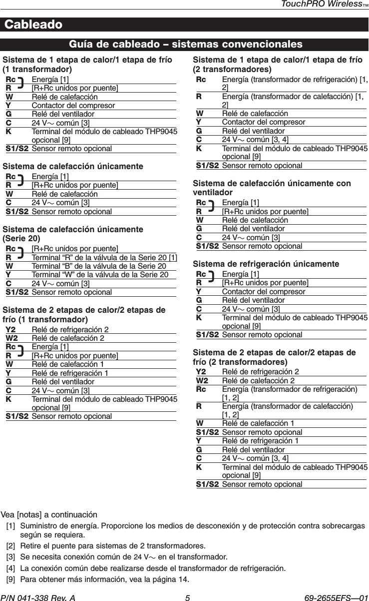 P/N 041-338 Rev. A  5  69-2655EFS—01TouchPRO Wireless™ Guía de cableado – sistemas convencionalesCableadoSistema de 1 etapa de calor/1 etapa de frío (1 transformador)Rc  Energía [1]R  [R+Rc unidos por puente]W  Relé de calefacciónY  Contactor del compresorG  Relé del ventiladorC  24 V  común [3]K  Terminal del módulo de cableado THP9045 opcional [9]S1/S2  Sensor remoto opcionalSistema de calefacción únicamenteRc  Energía [1]R  [R+Rc unidos por puente]W  Relé de calefacciónC  24 V  común [3]S1/S2  Sensor remoto opcionalSistema de calefacción únicamente  (Serie 20)Rc  [R+Rc unidos por puente]R  Terminal “R” de la válvula de la Serie 20 [1]W  Terminal “B” de la válvula de la Serie 20Y  Terminal “W” de la válvula de la Serie 20C  24 V  común [3]S1/S2  Sensor remoto opcionalSistema de 2 etapas de calor/2 etapas de frío (1 transformador)Y2  Relé de refrigeración 2W2  Relé de calefacción 2Rc  Energía [1]R  [R+Rc unidos por puente]W  Relé de calefacción 1Y  Relé de refrigeración 1G  Relé del ventiladorC  24 V  común [3]K  Terminal del módulo de cableado THP9045 opcional [9]S1/S2  Sensor remoto opcionalSistema de 1 etapa de calor/1 etapa de frío (2 transformadores)Rc  Energía (transformador de refrigeración) [1, 2]R  Energía (transformador de calefacción) [1, 2]W  Relé de calefacciónY  Contactor del compresorG  Relé del ventiladorC  24 V  común [3, 4]K  Terminal del módulo de cableado THP9045 opcional [9]S1/S2  Sensor remoto opcionalSistema de calefacción únicamente con ventiladorRc  Energía [1]R  [R+Rc unidos por puente]W  Relé de calefacciónG  Relé del ventiladorC  24 V  común [3]S1/S2  Sensor remoto opcionalSistema de refrigeración únicamenteRc  Energía [1]R  [R+Rc unidos por puente]Y  Contactor del compresorG  Relé del ventiladorC  24 V  común [3]K  Terminal del módulo de cableado THP9045 opcional [9]S1/S2  Sensor remoto opcionalSistema de 2 etapas de calor/2 etapas de frío (2 transformadores)Y2  Relé de refrigeración 2W2  Relé de calefacción 2Rc  Energía (transformador de refrigeración)  [1, 2]R  Energía (transformador de calefacción)  [1, 2]W  Relé de calefacción 1S1/S2  Sensor remoto opcionalY  Relé de refrigeración 1G  Relé del ventiladorC  24 V  común [3, 4]K  Terminal del módulo de cableado THP9045 opcional [9]S1/S2  Sensor remoto opcionalVea [notas] a continuación  [1]  Suministro de energía. Proporcione los medios de desconexión y de protección contra sobrecargas según se requiera.   [2]  Retire el puente para sistemas de 2 transformadores.   [3]  Se necesita conexión común de 24 V  en el transformador.   [4]  La conexión común debe realizarse desde el transformador de refrigeración.   [9]  Para obtener más información, vea la página 14.