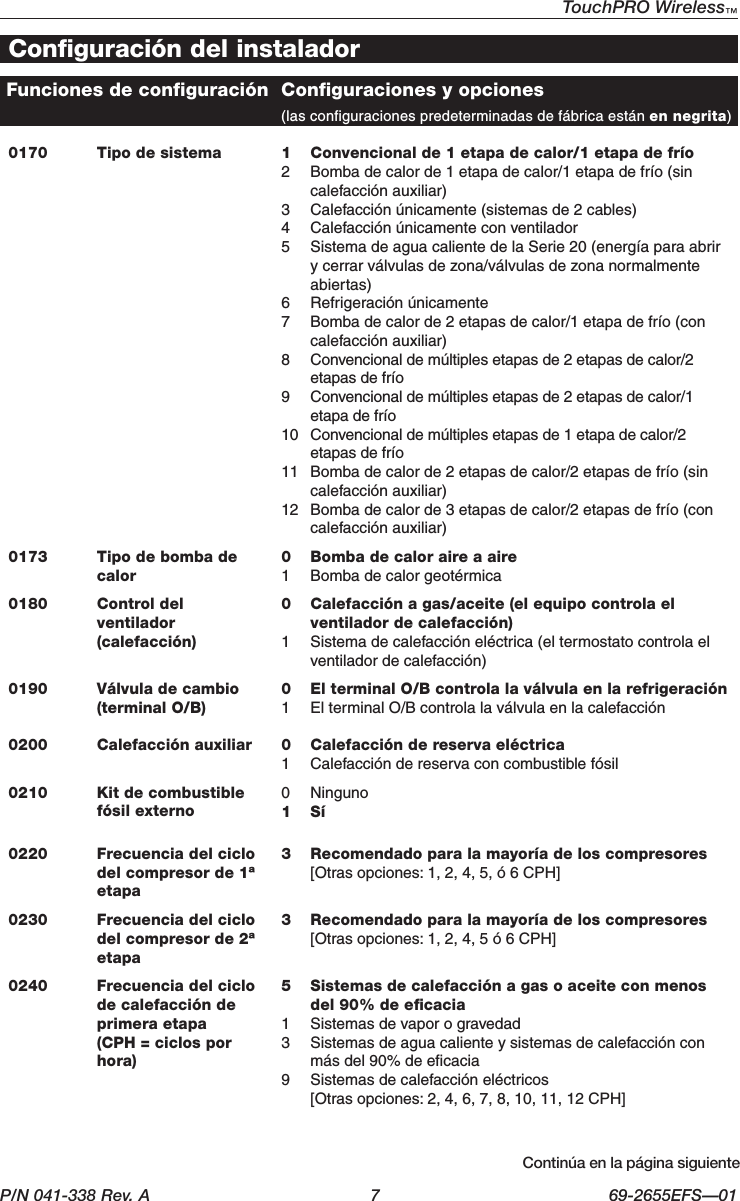 P/N 041-338 Rev. A  7  69-2655EFS—01TouchPRO Wireless™ 0170 Tipo de sistema 1  Convencional de 1 etapa de calor/1 etapa de frío2  Bomba de calor de 1 etapa de calor/1 etapa de frío (sin calefacción auxiliar)3  Calefacción únicamente (sistemas de 2 cables)4  Calefacción únicamente con ventilador5  Sistema de agua caliente de la Serie 20 (energía para abrir y cerrar válvulas de zona/válvulas de zona normalmente abiertas)6  Refrigeración únicamente7  Bomba de calor de 2 etapas de calor/1 etapa de frío (con calefacción auxiliar)8  Convencional de múltiples etapas de 2 etapas de calor/2 etapas de frío9  Convencional de múltiples etapas de 2 etapas de calor/1 etapa de frío10  Convencional de múltiples etapas de 1 etapa de calor/2 etapas de frío11  Bomba de calor de 2 etapas de calor/2 etapas de frío (sin calefacción auxiliar)12  Bomba de calor de 3 etapas de calor/2 etapas de frío (con calefacción auxiliar)0173 Tipo de bomba de calor 0  Bomba de calor aire a aire 1  Bomba de calor geotérmica 0180 Control del ventilador (calefacción)0  Calefacción a gas/aceite (el equipo controla el ventilador de calefacción)1  Sistema de calefacción eléctrica (el termostato controla el ventilador de calefacción)0190 Válvula de cambio (terminal O/B)0  El terminal O/B controla la válvula en la refrigeración1  El terminal O/B controla la válvula en la calefacción0200 Calefacción auxiliar  0 Calefacción de reserva eléctrica 1 Calefacción de reserva con combustible fósil 0210 Kit de combustible fósil externo 0 Ninguno 1 Sí 0220 Frecuencia del ciclo del compresor de 1ª etapa3  Recomendado para la mayoría de los compresores [Otras opciones: 1, 2, 4, 5, ó 6 CPH]0230 Frecuencia del ciclo del compresor de 2ª etapa3  Recomendado para la mayoría de los compresores [Otras opciones: 1, 2, 4, 5 ó 6 CPH]0240 Frecuencia del ciclo de calefacción de primera etapa  (CPH = ciclos por hora)5  Sistemas de calefacción a gas o aceite con menos del 90% de eﬁcacia1  Sistemas de vapor o gravedad3  Sistemas de agua caliente y sistemas de calefacción con más del 90% de eﬁcacia9  Sistemas de calefacción eléctricos   [Otras opciones: 2, 4, 6, 7, 8, 10, 11, 12 CPH]Configuración del instaladorContinúaenlapáginasiguienteFunciones de configuración Configuraciones y opciones     (las configuraciones predeterminadas de fábrica están en negrita)