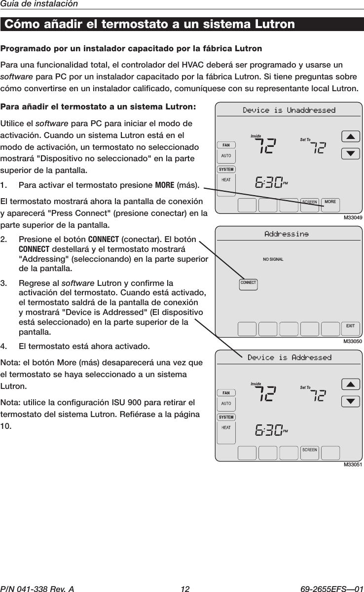 P/N 041-338 Rev. A  12 69-2655EFS—01Guía de instalaciónCómo añadir el termostato a un sistema LutronProgramado por un instalador capacitado por la fábrica LutronParaunafuncionalidadtotal,elcontroladordelHVACdeberáserprogramadoyusarseunsoftware para PC por un instalador capacitado por la fábrica Lutron. Si tiene preguntas sobre cómoconvertirseenuninstaladorcalificado,comuníqueseconsurepresentantelocalLutron.Para añadir el termostato a un sistema Lutron:Utilice el software para PC para iniciar el modo de activación.CuandounsistemaLutronestáenelmododeactivación,untermostatonoseleccionadomostrará &quot;Dispositivo no seleccionado&quot; en la parte superior de la pantalla.1.  Para activar el termostato presione MORE (más).Eltermostatomostraráahoralapantalladeconexióny aparecerá &quot;Press Connect&quot; (presione conectar) en la parte superior de la pantalla.2.  PresioneelbotónCONNECT(conectar).ElbotónCONNECT destellará y el termostato mostrará &quot;Addressing&quot; (seleccionando) en la parte superior de la pantalla.3.  Regrese al software Lutron y confirme la activacióndeltermostato.Cuandoestáactivado,eltermostatosaldrádelapantalladeconexiónymostrará&quot;DeviceisAddressed&quot;(Eldispositivoestá seleccionado) en la parte superior de la pantalla.4.  Eltermostatoestáahoraactivado.Nota:elbotónMore(más)desapareceráunavezqueel termostato se haya seleccionado a un sistema Lutron.Nota:utilicelaconfiguraciónISU900pararetirareltermostato del sistema Lutron. Refiérase a la página 10.M33049MOREPMM33050CONNECTNO SIGNALEXITM33051PM