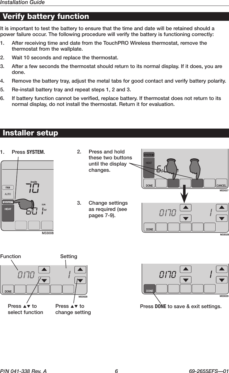 Installation GuideP/N 041-338 Rev. A  6  69-2655EFS—01DONETUEInside7010170M33029DONETUEInside7010170M33028DONETUEInside7010170M33028DONE CANCELTUEaM6:00SYSTEMHEATM33027SUNSYSTEMHEATM33008Verify battery function1.  Press SYSTEM.2.  Press and hold these two buttons until the display changes.Installer setup3.  Change settings as required (see pages7-9).It is important to test the battery to ensure that the time and date will be retained should a power failure occur. The following procedure will verify the battery is functioning correctly: 1.  AfterreceivingtimeanddatefromtheTouchPROWirelessthermostat,removethethermostat from the wallplate.2.  Wait10secondsandreplacethethermostat.3.  Afterafewsecondsthethermostatshouldreturntoitsnormaldisplay.Ifitdoes,youaredone.4.  Removethebatterytray,adjustthemetaltabsforgoodcontactandverifybatterypolarity.5. Re-installbatterytrayandrepeatsteps1,2and3.6. Ifbatteryfunctioncannotbeverified,replacebattery.Ifthermostatdoesnotreturntoitsnormaldisplay,donotinstallthethermostat.Returnitforevaluation.SettingFunctionPress DONEtosave&amp;exitsettings.Press pq to select functionPress pq to change setting