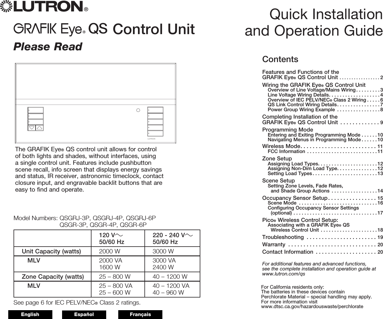 LUTRONControl Unit Quick Installation and Operation Guide®Please ReadThe GRAFIK Eye® QS control unit allows for control of both lights and shades, without interfaces, using a single control unit. Features include pushbutton scene recall, info screen that displays energy savings and status, IR receiver, astronomic timeclock, contact closure input, and engravable backlit buttons that are easy to find and operate.Model Numbers:  QSGRJ-3P, QSGRJ-4P, QSGRJ-6P QSGR-3P, QSGR-4P, QSGR-6P120 V50/60 Hz 220 - 240 V50/60 HzUnit Capacity (watts) 2000 W 3000 W MLV 2000 VA 1600 W 3000 VA 2400 WZone Capacity (watts) 25 – 800 W 40 – 1200 W MLV 25 – 800 VA25 – 600 W 40 – 1200 VA40 – 960 WSee page 6 for IEC PELV/NEC® Class 2 ratings.For California residents only:The batteries in these devices contain  Perchlorate Material – special handling may apply.For more information visit  www.dtsc.ca.gov/hazardouswaste/perchlorateContentsFeatures and Functions of the GRAFIK Eye® QS Control Unit .................2Wiring the GRAFIK Eye® QS Control UnitOverview of Line Voltage/Mains Wiring . . . . . . . . . 3Line Voltage Wiring Details. . . . . . . . . . . . . . . . . . . 4Overview of IEC PELV/NEC® Class 2 Wiring . . . . . 6QS Link Control Wiring Details. . . . . . . . . . . . . . . . 7Power Group Wiring Example  . . . . . . . . . . . . . . . .8Completing Installation of the  GRAFIK Eye® QS Control Unit  . . . . . . . . . . . . . 9Programming ModeEntering and Exiting Programming Mode . . . . . . 10Navigating Menus in Programming Mode . . . . . . 10Wireless Mode.........................11FCC Information ..........................11Zone SetupAssigning Load Types. . . . . . . . . . . . . . . . . . . . . . 12Assigning Non-Dim Load Type. . . . . . . . . . . . . . . 12Setting Load Types........................13Scene SetupSetting Zone Levels, Fade Rates,  and Shade Group Actions  . . . . . . . . . . . . . . . . . 14Occupancy Sensor Setup. . . . . . . . . . . . . . . . 15Scene Mode .............................16Configuring Occupancy Sensor Settings  (optional) ...............................17Pico® Wireless Control Setup:Associating with a GRAFIK Eye® QS  Wireless Control Unit . . . . . . . . . . . . . . . . . . . . . 18Troubleshooting .......................19Warranty .............................20Contact Information  . . . . . . . . . . . . . . . . . . . . 20For additional features and advanced functions,  see the complete installation and operation guide at www.lutron.com/qsEnglish Español Français