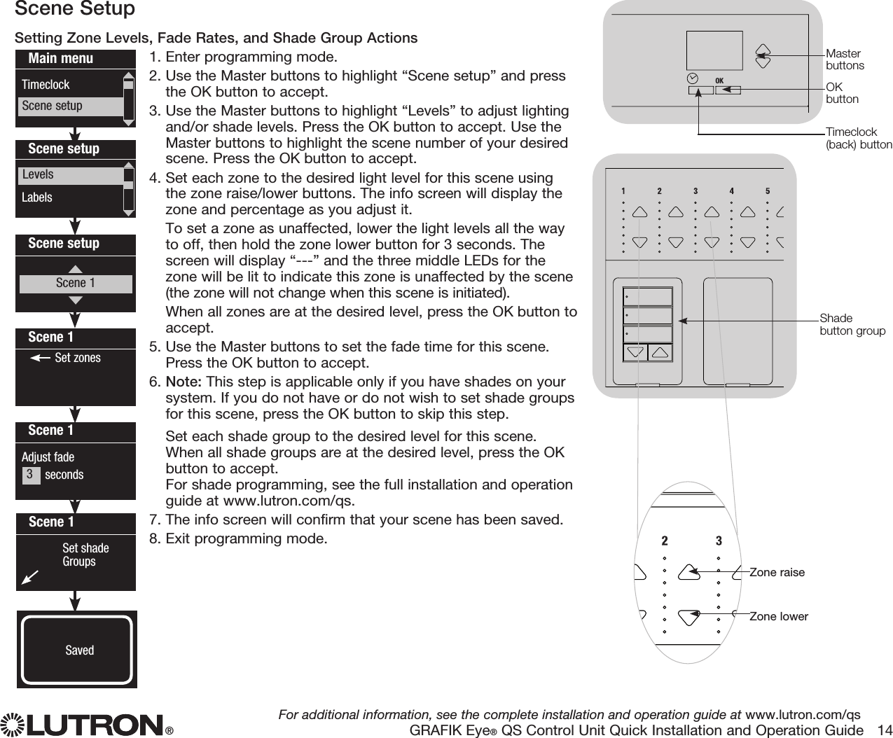 ®For additional information, see the complete installation and operation guide at www.lutron.com/qsGRAFIK Eye® QS Control Unit Quick Installation and Operation Guide   14Scene SetupSetting Zone Levels, Fade Rates, and Shade Group Actions1.  Enter programming mode.2.  Use the Master buttons to highlight “Scene setup” and pressthe OK button to accept.3.  Use the Master buttons to highlight “Levels” to adjust lightingand/or shade levels. Press the OK button to accept. Use theMaster buttons to highlight the scene number of your desiredscene. Press the OK button to accept.4.  Set each zone to the desired light level for this scene usingthe zone raise/lower buttons. The info screen will display thezone and percentage as you adjust it. To set a zone as unaffected, lower the light levels all the wayto off, then hold the zone lower button for 3 seconds. Thescreen will display “---” and the three middle LEDs for thezone will be lit to indicate this zone is unaffected by the scene(the zone will not change when this scene is initiated). When all zones are at the desired level, press the OK button toaccept.5.  Use the Master buttons to set the fade time for this scene.Press the OK button to accept.6.  Note: This step is applicable only if you have shades on yoursystem. If you do not have or do not wish to set shade groupsfor this scene, press the OK button to skip this step.Set each shade group to the desired level for this scene.When all shade groups are at the desired level, press the OKbutton to accept.For shade programming, see the full installation and operationguide at www.lutron.com/qs.7.  The info screen will confirm that your scene has been saved.8.  Exit programming mode.Main menuTimeclockScene setupScene setupLabelsLevelsScene 1Adjust fade       secondsScene 1 Set shade Groups 3   secondsScene 1 Set zonesScene setupScene 1Saved3Shade button groupOKOKZone raiseZone lowerOKMaster buttonsOK buttonTimeclock (back) button