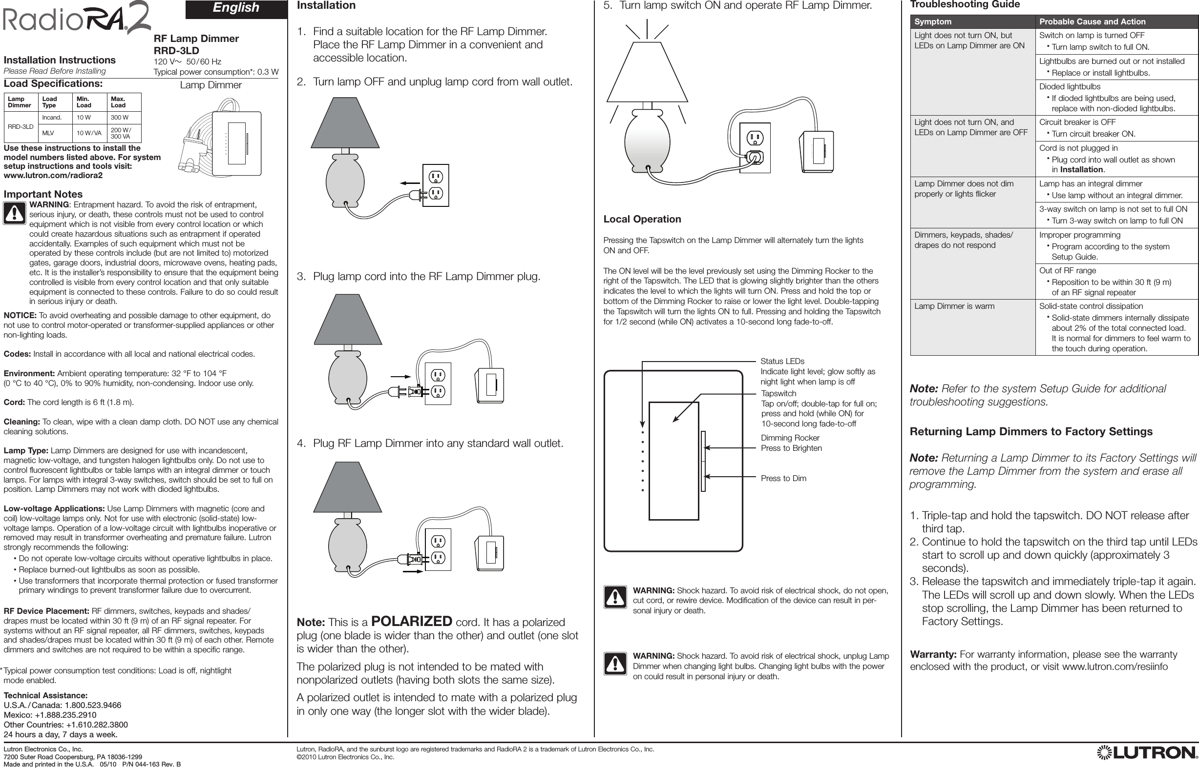 RF Lamp Dimmer RRD-3LD120 V   50 / 60 HzTypical power consumption*: 0.3 WInstallation InstructionsPlease Read Before InstallingSymptom Probable Cause and ActionLight does not turn ON, but LEDs on Lamp Dimmer are ONSwitch on lamp is turned OFF   •  Turn lamp switch to full ON.Lightbulbs are burned out or not installed   •   Replace or install lightbulbs.Dioded lightbulbs   •   If dioded lightbulbs are being used, replace with non-dioded lightbulbs.Light does not turn ON, and LEDs on Lamp Dimmer are OFFCircuit breaker is OFF   •  Turn circuit breaker ON.Cord is not plugged in   • Plug cord into wall outlet as shown       in Installation.Lamp Dimmer does not dim properly or lights flickerLamp has an integral dimmer   •  Use lamp without an integral dimmer.3-way switch on lamp is not set to full ON   •  Turn 3-way switch on lamp to full ONDimmers, keypads, shades/drapes do not respondImproper programming   • Program according to the system      Setup Guide.Out of RF range   • Reposition to be within 30 ft (9 m)       of an RF signal repeaterLamp Dimmer is warm Solid-state control dissipation   •  Solid-state dimmers internally dissipate about 2% of the total connected load. It is normal for dimmers to feel warm to the touch during operation.Load Specifications:Lamp Dimmer Load Type Min. Load Max. LoadRRD-3LDIncand. 10 W 300 WMLV 10 W / VA 200 W /  300 VAReturning Lamp Dimmers to Factory Settings  Note: Returning a Lamp Dimmer to its Factory Settings will remove the Lamp Dimmer from the system and erase all programming.1.  Triple-tap and hold the tapswitch. DO NOT release after third tap.2.  Continue to hold the tapswitch on the third tap until LEDs start to scroll up and down quickly (approximately 3 seconds).3.  Release the tapswitch and immediately triple-tap it again. The LEDs will scroll up and down slowly. When the LEDs stop scrolling, the Lamp Dimmer has been returned to Factory Settings.Installation 1.   Find a suitable location for the RF Lamp Dimmer.  Place the RF Lamp Dimmer in a convenient and  accessible location. 2.   Turn lamp OFF and unplug lamp cord from wall outlet.3.   Plug lamp cord into the RF Lamp Dimmer plug.4.   Plug RF Lamp Dimmer into any standard wall outlet.5.   Turn lamp switch ON and operate RF Lamp Dimmer. WARNING: Shock hazard. To avoid risk of electrical shock, unplug Lamp Dimmer when changing light bulbs. Changing light bulbs with the power on could result in personal injury or death. WARNING: Shock hazard. To avoid risk of electrical shock, do not open, cut cord, or rewire device. Modification of the device can result in per-sonal injury or death.Note: This is a POLARIZED cord. It has a polarized plug (one blade is wider than the other) and outlet (one slot is wider than the other). The polarized plug is not intended to be mated with  nonpolarized outlets (having both slots the same size). A polarized outlet is intended to mate with a polarized plug in only one way (the longer slot with the wider blade).Status LEDsIndicate light level; glow softly as night light when lamp is offTapswitchTap on/off; double-tap for full on; press and hold (while ON) for 10-second long fade-to-offDimming RockerPress to BrightenPress to DimEnglishNOTICE: To avoid overheating and possible damage to other equipment, do not use to control motor-operated or transformer-supplied appliances or other  non-lighting loads.  Codes: Install in accordance with all local and national electrical codes.  Environment: Ambient operating temperature: 32 °F to 104 °F  (0 °C to 40 °C), 0% to 90% humidity, non-condensing. Indoor use only.  Cord: The cord length is 6 ft (1.8 m).  Cleaning: To clean, wipe with a clean damp cloth. DO NOT use any chemical cleaning solutions.  Lamp Type: Lamp Dimmers are designed for use with incandescent, magnetic low-voltage, and tungsten halogen lightbulbs only. Do not use to control fluorescent lightbulbs or table lamps with an integral dimmer or touch lamps. For lamps with integral 3-way switches, switch should be set to full on position. Lamp Dimmers may not work with dioded lightbulbs.  Low-voltage Applications: Use Lamp Dimmers with magnetic (core and coil) low-voltage lamps only. Not for use with electronic (solid-state) low-voltage lamps. Operation of a low-voltage circuit with lightbulbs inoperative or removed may result in transformer overheating and premature failure. Lutron strongly recommends the following:  •  Do not operate low-voltage circuits without operative lightbulbs in place. •  Replace burned-out lightbulbs as soon as possible. •  Use transformers that incorporate thermal protection or fused transformer primary windings to prevent transformer failure due to overcurrent. RF Device Placement: RF dimmers, switches, keypads and shades/drapes must be located within 30 ft (9 m) of an RF signal repeater. For systems without an RF signal repeater, all RF dimmers, switches, keypads and shades/drapes must be located within 30 ft (9 m) of each other. Remote dimmers and switches are not required to be within a specific range.   Typical power consumption test conditions: Load is off, nightlight  mode enabled.Important NotesLocal OperationPressing the Tapswitch on the Lamp Dimmer will alternately turn the lights  ON and OFF. The ON level will be the level previously set using the Dimming Rocker to the  right of the Tapswitch. The LED that is glowing slightly brighter than the others  indicates the level to which the lights will turn ON. Press and hold the top or  bottom of the Dimming Rocker to raise or lower the light level. Double-tapping the Tapswitch will turn the lights ON to full. Pressing and holding the Tapswitch for 1/2 second (while ON) activates a 10-second long fade-to-off. Note: Refer to the system Setup Guide for additional  troubleshooting suggestions.Lamp DimmerLutron, RadioRA, and the sunburst logo are registered trademarks and RadioRA 2 is a trademark of Lutron Electronics Co., Inc.  ©2010 Lutron Electronics Co., Inc.Warranty: For warranty information, please see the warranty enclosed with the product, or visit www.lutron.com/resiinfo*Lutron Elec tron ics Co., Inc. 7200 Suter Road Coopersburg, PA 18036-1299Made and print ed in the U.S.A.   05/10   P/N 044-163 Rev. BTechnical Assistance: U.S.A. / Canada: 1.800.523.9466 Mexico: +1.888.235.2910 Other Countries: +1.610.282.3800  24 hours a day, 7 days a week.Troubleshooting GuideUse these instructions to install the  model numbers listed above. For system  setup instructions and tools visit:  www.lutron.com/radiora2WARNING: Entrapment hazard. To avoid the risk of entrapment, serious injury, or death, these controls must not be used to control equipment which is not visible from every control location or which could create hazardous situations such as entrapment if operated accidentally. Examples of such equipment which must not be operated by these controls include (but are not limited to) motorized gates, garage doors, industrial doors, microwave ovens, heating pads, etc. It is the installer’s responsibility to ensure that the equipment being controlled is visible from every control location and that only suitable equipment is connected to these controls. Failure to do so could result in serious injury or death. 