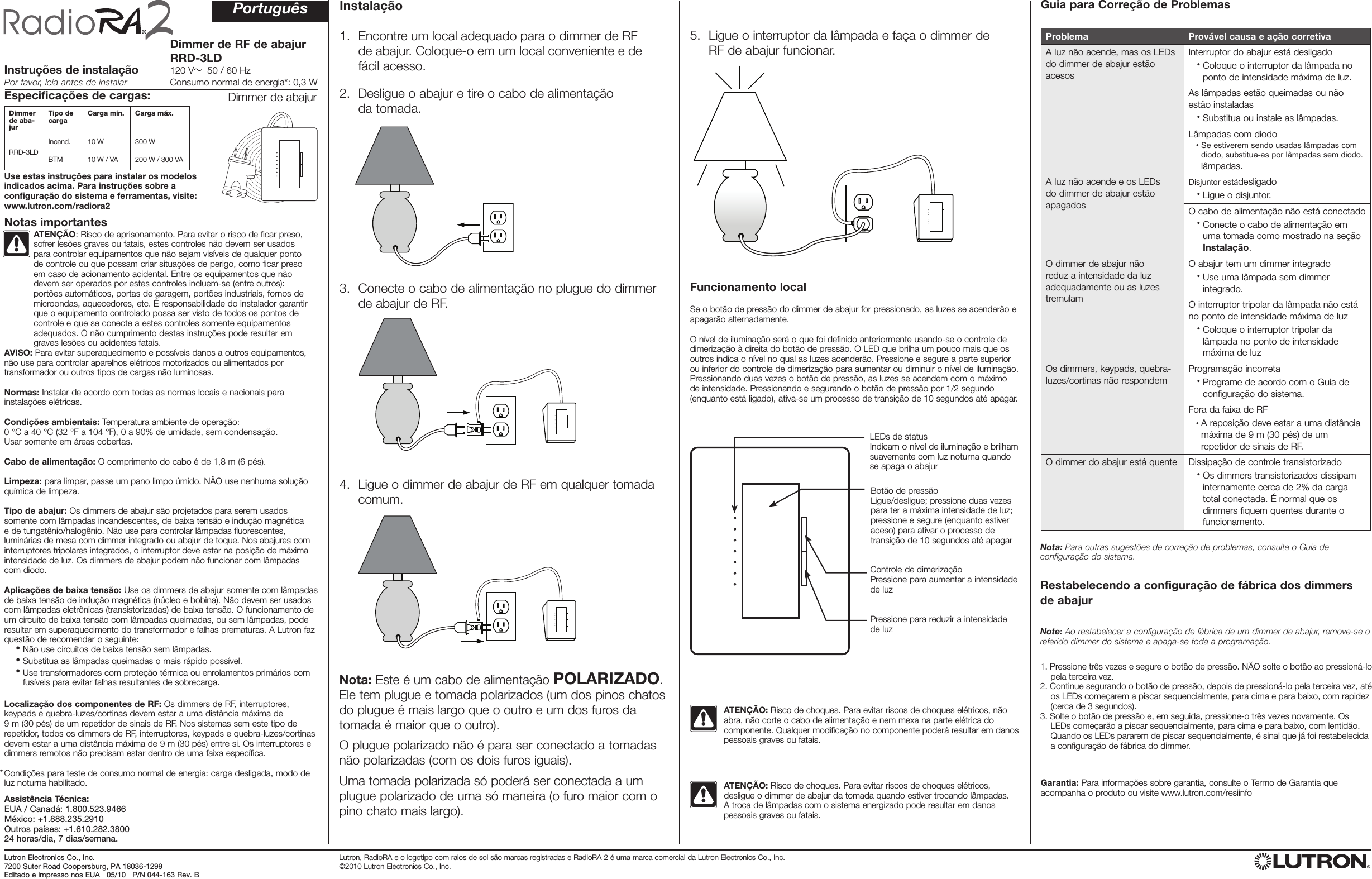 Dimmer de RF de abajur RRD-3LD120 V   50 / 60 HzConsumo normal de energia*: 0,3 WInstruções de instalaçãoPor favor, leia antes de instalarProblema Provável causa e ação corretivaA luz não acende, mas os LEDs do dimmer de abajur estão acesosInterruptor do abajur está desligado   •  Coloque o interruptor da lâmpada no ponto de intensidade máxima de luz.As lâmpadas estão queimadas ou não estão instaladas   •   Substitua ou instale as lâmpadas.Lâmpadas com diodo   •   Se estiverem sendo usadas lâmpadas com diodo, substitua-as por lâmpadas sem diodo.lâmpadas.A luz não acende e os LEDs do dimmer de abajur estão apagadosDisjuntor estádesligado   •  Ligue o disjuntor.O cabo de alimentação não está conectado   •  Conecte o cabo de alimentação em uma tomada como mostrado na seção Instalação.O dimmer de abajur não reduz a intensidade da luz adequadamente ou as luzes tremulamO abajur tem um dimmer integrado   •  Use uma lâmpada sem dimmer integrado.O interruptor tripolar da lâmpada não está no ponto de intensidade máxima de luz   •  Coloque o interruptor tripolar da lâmpada no ponto de intensidade máxima de luzOs dimmers, keypads, quebra-luzes/cortinas não respondemProgramação incorreta   •  Programe de acordo com o Guia de configuração do sistema.Fora da faixa de RF   •  A reposição deve estar a uma distância máxima de 9 m (30 pés) de um repetidor de sinais de RF.O dimmer do abajur está quente Dissipação de controle transistorizado   •  Os dimmers transistorizados dissipam internamente cerca de 2% da carga total conectada. É normal que os dimmers fiquem quentes durante o funcionamento.Especificações de cargas:Dimmer de aba-jurTipo de carga Carga mín. Carga máx.RRD-3LDIncand. 10 W 300 WBTM 10 W / VA 200 W / 300 VARestabelecendo a configuração de fábrica dos dimmers  de abajurNote: Ao restabelecer a configuração de fábrica de um dimmer de abajur, remove-se o referido dimmer do sistema e apaga-se toda a programação.1.  Pressione três vezes e segure o botão de pressão. NÃO solte o botão ao pressioná-lo pela terceira vez.2.  Continue segurando o botão de pressão, depois de pressioná-lo pela terceira vez, até os LEDs começarem a piscar sequencialmente, para cima e para baixo, com rapidez (cerca de 3 segundos).3.  Solte o botão de pressão e, em seguida, pressione-o três vezes novamente. Os LEDs começarão a piscar sequencialmente, para cima e para baixo, com lentidão. Quando os LEDs pararem de piscar sequencialmente, é sinal que já foi restabelecida a configuração de fábrica do dimmer.Instalação1.   Encontre um local adequado para o dimmer de RF  de abajur. Coloque-o em um local conveniente e de  fácil acesso.2.   Desligue o abajur e tire o cabo de alimentação  da tomada.3.   Conecte o cabo de alimentação no plugue do dimmer  de abajur de RF.4.   Ligue o dimmer de abajur de RF em qualquer tomada comum.5.   Ligue o interruptor da lâmpada e faça o dimmer de  RF de abajur funcionar. ATENÇÃO: Risco de choques. Para evitar riscos de choques elétricos, desligue o dimmer de abajur da tomada quando estiver trocando lâmpadas. A troca de lâmpadas com o sistema energizado pode resultar em danos pessoais graves ou fatais. ATENÇÃO: Risco de choques. Para evitar riscos de choques elétricos, não abra, não corte o cabo de alimentação e nem mexa na parte elétrica do componente. Qualquer modificação no componente poderá resultar em danos pessoais graves ou fatais.Nota: Este é um cabo de alimentação POLARIZADO.  Ele tem plugue e tomada polarizados (um dos pinos chatos do plugue é mais largo que o outro e um dos furos da tomada é maior que o outro).O plugue polarizado não é para ser conectado a tomadas não polarizadas (com os dois furos iguais).Uma tomada polarizada só poderá ser conectada a um plugue polarizado de uma só maneira (o furo maior com o pino chato mais largo).PortuguêsAVISO: Para evitar superaquecimento e possíveis danos a outros equipamentos, não use para controlar aparelhos elétricos motorizados ou alimentados por transformador ou outros tipos de cargas não luminosas.Normas: Instalar de acordo com todas as normas locais e nacionais para instalações elétricas.Condições ambientais: Temperatura ambiente de operação:  0 °C a 40 °C (32 °F a 104 °F), 0 a 90% de umidade, sem condensação.  Usar somente em áreas cobertas.Cabo de alimentação: O comprimento do cabo é de 1,8 m (6 pés).Limpeza: para limpar, passe um pano limpo úmido. NÃO use nenhuma solução química de limpeza.Tipo de abajur: Os dimmers de abajur são projetados para serem usados somente com lâmpadas incandescentes, de baixa tensão e indução magnética e de tungstênio/halogênio. Não use para controlar lâmpadas fluorescentes, luminárias de mesa com dimmer integrado ou abajur de toque. Nos abajures com interruptores tripolares integrados, o interruptor deve estar na posição de máxima intensidade de luz. Os dimmers de abajur podem não funcionar com lâmpadas com diodo.Aplicações de baixa tensão: Use os dimmers de abajur somente com lâmpadas de baixa tensão de indução magnética (núcleo e bobina). Não devem ser usados com lâmpadas eletrônicas (transistorizadas) de baixa tensão. O funcionamento de um circuito de baixa tensão com lâmpadas queimadas, ou sem lâmpadas, pode resultar em superaquecimento do transformador e falhas prematuras. A Lutron faz questão de recomendar o seguinte: •  Não use circuitos de baixa tensão sem lâmpadas. •  Substitua as lâmpadas queimadas o mais rápido possível. •  Use transformadores com proteção térmica ou enrolamentos primários com fusíveis para evitar falhas resultantes de sobrecarga.Localização dos componentes de RF: Os dimmers de RF, interruptores, keypads e quebra-luzes/cortinas devem estar a uma distância máxima de  9 m (30 pés) de um repetidor de sinais de RF. Nos sistemas sem este tipo de repetidor, todos os dimmers de RF, interruptores, keypads e quebra-luzes/cortinas devem estar a uma distância máxima de 9 m (30 pés) entre si. Os interruptores e dimmers remotos não precisam estar dentro de uma faixa específica.Condições para teste de consumo normal de energia: carga desligada, modo de luz noturna habilitado.Notas importantesFuncionamento localSe o botão de pressão do dimmer de abajur for pressionado, as luzes se acenderão e apagarão alternadamente.O nível de iluminação será o que foi definido anteriormente usando-se o controle de dimerização à direita do botão de pressão. O LED que brilha um pouco mais que os outros indica o nível no qual as luzes acenderão. Pressione e segure a parte superior ou inferior do controle de dimerização para aumentar ou diminuir o nível de iluminação. Pressionando duas vezes o botão de pressão, as luzes se acendem com o máximo de intensidade. Pressionando e segurando o botão de pressão por 1/2 segundo (enquanto está ligado), ativa-se um processo de transição de 10 segundos até apagar.Nota: Para outras sugestões de correção de problemas, consulte o Guia de configuração do sistema.Dimmer de abajurLutron, RadioRA e o logotipo com raios de sol são marcas registradas e RadioRA 2 é uma marca comercial da Lutron Electronics Co., Inc. ©2010 Lutron Electronics Co., Inc.Garantia: Para informações sobre garantia, consulte o Termo de Garantia que acompanha o produto ou visite www.lutron.com/resiinfo*Lutron Electronics Co., Inc.7200 Suter Road Coopersburg, PA 18036-1299Editado e impresso nos EUA   05/10   P/N 044-163 Rev. BAssistência Técnica:EUA / Canadá: 1.800.523.9466México: +1.888.235.2910Outros países: +1.610.282.380024 horas/dia, 7 dias/semana.Guia para Correção de ProblemasUse estas instruções para instalar os modelos indicados acima. Para instruções sobre a conﬁguração do sistema e ferramentas, visite: www.lutron.com/radiora2ATENÇÃO: Risco de aprisonamento. Para evitar o risco de ficar preso, sofrer lesões graves ou fatais, estes controles não devem ser usados para controlar equipamentos que não sejam visíveis de qualquer ponto de controle ou que possam criar situações de perigo, como ficar preso em caso de acionamento acidental. Entre os equipamentos que não devem ser operados por estes controles incluem-se (entre outros): portões automáticos, portas de garagem, portões industriais, fornos de microondas, aquecedores, etc. É responsabilidade do instalador garantir que o equipamento controlado possa ser visto de todos os pontos de controle e que se conecte a estes controles somente equipamentos adequados. O não cumprimento destas instruções pode resultar em graves lesões ou acidentes fatais.LEDs de statusIndicam o nível de iluminação e brilham suavemente com luz noturna quando se apaga o abajurBotão de pressãoLigue/desligue; pressione duas vezes para ter a máxima intensidade de luz; pressione e segure (enquanto estiver aceso) para ativar o processo de transição de 10 segundos até apagarControle de dimerizaçãoPressione para aumentar a intensidade de luzPressione para reduzir a intensidade de luz