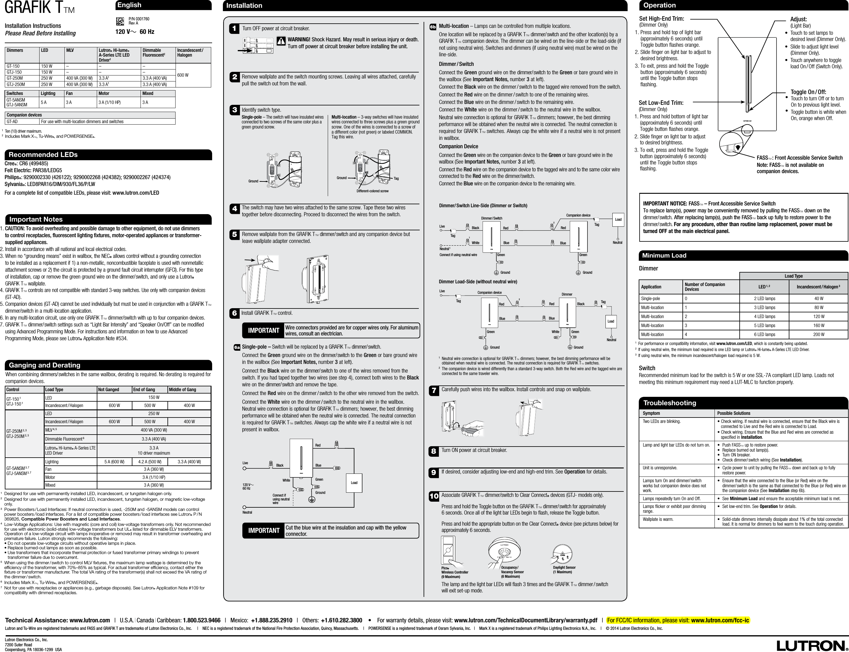 Installation InstructionsPlease Read Before InstallingP/N 0301760 Rev AGRAFIK TTLutron Electronics Co., Inc.7200 Suter RoadCoopersburg, PA 18036-1299  USAInstallation1.  CAUTION: To avoid overheating and possible damage to other equipment, do not use dimmers to control receptacles, fluorescent lighting fixtures, motor-operated appliances or transformer-supplied appliances.2.  Install in accordance with all national and local electrical codes.3.  When no “grounding means” exist in wallbox, the NECR allows control without a grounding connection to be installed as a replacement if 1) a non-metallic, noncombustible faceplate is used with nonmetallic attachment screws or 2) the circuit is protected by a ground fault circuit interrupter (GFCI). For this type  of installation, cap or remove the green ground wire on the dimmer/ switch, and only use a LutronR  GRAFIK TT wallplate.4.  GRAFIK TT controls are not compatible with standard 3-way switches. Use only with companion devices (GT-AD).5.  Companion devices (GT-AD) cannot be used individually but must be used in conjunction with a GRAFIKTT dimmer/switch in a multi-location application.6.  In any multi-location circuit, use only one GRAFIK TT dimmer/switch with up to four companion devices.7.  GRAFIK TT dimmer/ switch settings such as “Light Bar Intensity” and “Speaker On/Off” can be modified using Advanced Programming Mode. For instructions and information on how to use Advanced Programming Mode, please see LutronR Application Note #534. Important Notes120 V~  60 HzRecommended LEDsCreeR: CR6 (499485)Feit Electric: PAR38/LEDG5PhilipsR: 9290002330 (426122); 9290002268 (424382); 9290002267 (424374) SylvaniaR: LED8PAR16/DIM/930/FL36/P/LWFor a complete list of compatible LEDs, please visit: www.lutron.com/LEDMulti-location – Lamps can be controlled from multiple locations.One location will be replaced by a GRAFIK TT dimmer/ switch and the other location(s) by a GRAFIK TT companion device. The dimmer can be wired on the line-side or the load-side (if not using neutral wire). Switches and dimmers (if using neutral wire) must be wired on the line-side.Dimmer / SwitchConnect the Green ground wire on the dimmer/ switch to the Green or bare ground wire in the wallbox (See Important Notes, number 3 at left).Connect the Black wire on the dimmer / switch to the tagged wire removed from the switch. Connect the Red wire on the dimmer / switch to one of the remaining wires.Connect the Blue wire on the dimmer / switch to the remaining wire.Connect the White wire on the dimmer / switch to the neutral wire in the wallbox. Neutral wire connection is optional for GRAFIK TT dimmers; however, the best dimming performance will be obtained when the neutral wire is connected. The neutral connection is required for GRAFIK TT switches. Always cap the white wire if a neutral wire is not present in wallbox.Companion DeviceConnect the Green wire on the companion device to the Green or bare ground wire in the wallbox (See Important Notes, number 3 at left).Connect the Red wire on the companion device to the tagged wire and to the same color wire connected to the Red wire on the dimmer/switch.Connect the Blue wire on the companion device to the remaining wire. 6aGanging and DeratingWhen combining dimmers/ switches in the same wallbox, derating is required. No derating is required for companion devices.1   Designed for use with permanently installed LED, incandescent, or tungsten halogen only. 2   Designed for use with permanently installed LED, incandescent, tungsten halogen, or magnetic low-voltage only. 3   Power Boosters / Load Interfaces: If neutral connection is used, -250M and -5ANSM models can control power  boosters / load  interfaces. For a list of compatible power boosters / load interfaces see LutronR  P / N 369826, Compatible Power Boosters and Load Interfaces.4  Low-Voltage Applications: Use with magnetic (core and coil) low-voltage transformers only. Not recommended for use with electronic (solid-state) low-voltage transformers but ULR listed for dimmable ELV transformers. Operation of a low-voltage circuit with lamps inoperative or removed may result in transformer overheating and premature failure. Lutron strongly recommends the following: •  Do not operate low-voltage circuits without operative lamps in place. •  Replace burned-out lamps as soon as possible. •  Use transformers that incorporate thermal protection or fused transformer primary windings to prevent transformer failure due to overcurrent.5   When using the dimmer / switch to control MLV ﬁxtures, the maximum lamp wattage is determined by the efﬁciency of the transformer, with 70%–85% as typical. For actual transformer efﬁciency, contact either the ﬁxture or transformer manufacturer. The total VA rating of the transformer(s) shall not exceed the VA rating of the  dimmer / switch.6   Includes Mark XT, Tu-WireR, and POWERSENSER.7  Not for use with receptacles or appliances (e.g., garbage disposals). See LutronR Application Note #109 for compatibility with dimmed receptacles.Control Load Type Not Ganged End of Gang Middle of GangGT-150 1GTJ-150 1LED 150 WIncandescent / Halogen 600 W 500 W 400 WGT-250M 2, 3GTJ-250M 2, 3LED 250 WIncandescent / Halogen 600 W 500 W 400 WMLV 4, 5 400 VA (300 W)Dimmable Fluorescent 63.3 A (400 VA)LutronR Hi-lumeR A-Series LTE LED Driver 3.3 A 10 driver maximumGT-5ANSM 3, 7GTJ-5ANSM 3, 7Lighting 5 A (600 W) 4.2 A (500 W) 3.3 A (400 W)Fan 3 A (360 W)Motor 3 A (1/10 HP)Mixed 3 A (360 W)Technical Assistance: www.lutron.com   |   U.S.A. | Canada | Caribbean: 1.800.523.9466   |   Mexico:  +1.888.235.2910   |   Others:   +1.610.282.3800    •    For warranty details, please visit: www.lutron.com/TechnicalDocumentLibrary/warranty.pdf   |   For FCC/IC information, please visit: www.lutron.com/fcc-icLutron and Tu-Wire are registered trademarks and FASS and GRAFIK T are trademarks of Lutron Electronics Co., Inc.    |   NEC is a registered trademark of the National Fire Protection Association, Quincy, Massachusetts.   |   POWERSENSE is a registered trademark of Osram Sylvania, Inc.   |   Mark X is a registered trademark of Philips Lighting Electronics N.A., Inc.   |   © 2014 Lutron Electronics Co., Inc.IMPORTANT Cut the blue wire at the insulation and cap with the yellow connector.  EnglishSingle-pole – Switch will be replaced by a GRAFIK TT dimmer/ switch. Connect the Green ground wire on the dimmer/ switch to the Green or bare ground wire in the wallbox (See Important Notes, number 3 at left).Connect the Black wire on the dimmer/ switch to one of the wires removed from the switch. If you had taped together two wires (see step4), connect both wires to the Black wire on the dimmer/ switch and remove the tape.Connect the Red wire on the dimmer / switch to the other wire removed from the switch.Connect the White wire on the dimmer / switch to the neutral wire in the wallbox. Neutral wire connection is optional for GRAFIK TT dimmers; however, the best dimming performance will be obtained when the neutral wire is connected. The neutral connection is required for GRAFIK TT switches. Always cap the white wire if a neutral wire is not present in wallbox.8971052Remove wallplate and the switch mounting screws. Leaving all wires attached, carefully pull the switch out from the wall.4The switch may have two wires attached to the same screw. Tape these two wires together before disconnecting. Proceed to disconnect the wires from the switch. Remove wallplate from the GRAFIK TT dimmer/ switch and any companion device but leave wallplate adapter connected.6Install GRAFIK TT control.6bCarefully push wires into the wallbox. Install controls and snap on wallplate. Associate GRAFIK TT dimmer/switch to Clear ConnectR devices (GTJ-models only). Press and hold the Toggle button on the GRAFIK TT dimmer/ switch for approximately 6seconds. Once all of the light bar LEDs begin to ash, release the Toggle button.Press and hold the appropriate button on the Clear ConnectR device (see pictures below) for approximately 6seconds.The lamp and the light bar LEDs will ash 3times and the GRAFIK TT  dimmer / switch   will exit set-up mode.Turn ON power at circuit breaker.1Turn OFF power at circuit breaker.If desired, consider adjusting low-end and high-end trim. See Operation for details. TroubleshootingSymptom Possible SolutionsTwo LEDs are blinking. •  Check wiring. If neutral wire is connected, ensure that the Black wire is connected to Live and the Red wire is connected to Load.•  Check wiring. Ensure that the Blue and Red wires are connected as specified in Installation. Lamp and light bar LEDs do not turn on. •   Push  FASST up to restore power.•  Replace burned out lamp(s).•  Turn ON breaker.•   Check dimmer/ switch wiring (See Installation).Unit is unresponsive. •   Cycle power to unit by pulling the FASST down and back up to fully restore power.Lamps turn On and dimmer/ switch works but companion device does not work.•  Ensure that the wire connected to the Blue (or Red) wire on the dimmer/ switch is the same as that connected to the Blue (or Red) wire on the companion device (See Installation step 6b).Lamps repeatedly turn On and Off. •   See  Minimum Load and ensure the acceptable minimum load is met.Lamps icker or exhibit poor dimming range. •   Set low-end trim. See Operation for details. Wallplate is warm. •   Solid-state dimmers internally dissipate about 1% of the total connected load. It is normal for dimmers to feel warm to the touch during operation.Minimum Load 1 For performance or compatibility information, visit www.lutron.com/LED, which is constantly being updated.2 If using neutral wire, the minimum load required is one LED lamp or LutronR Hi-lumeR A-Series LTE LED Driver.3 If using neutral wire, the minimum incandescent/halogen load required is 5 W. Switch   Recommended minimum load for the switch is 5 W or one SSL-7A compliant LED lamp. Loads not meeting this minimum requirement may need a LUT-MLC to function properly.DimmerLoad TypeApplication Number of Companion Devices LED 1, 2 Incandescent / Halogen 3Single-pole 0 2 LED lamps 40 WMulti-location 1 3 LED lamps 80 WMulti-location 2 4 LED lamps 120 WMulti-location 3 5 LED lamps 160 WMulti-location 4 6 LED lamps 200 W120 V~60 HzBlack GroundRedBlueGreenNeutralLiveLoad3Identify switch type. Single-pole – The switch will have insulated wires connected to two screws of the same color plus a green ground screw.Multi-location – 3-way switches will have insulated wires connected to three screws plus a green ground screw. One of the wires is connected to a screw of a different color (not green) or labeled COMMON. Tag this wire. TagGroundDifferent-colored screwGroundOccupancy /  Vacancy Sensor  (6Maximum)Daylight Sensor  (1Maximum)ScreenShade Blackout SheerBlind Skylight Drapery BlindPico®  Wireless Controller(9 Maximum) White!  WARNING! Shock Hazard. May result in serious injury or death. Turn off power at circuit breaker before installing the unit.Connect if using neutral wireIMPORTANT NOTICE: FASST – Front Accessible Service SwitchTo replace lamp(s), power may be conveniently removed by pulling the FASST down on the dimmer/ switch. After replacing lamp(s), push the FASST back up fully to restore power to the dimmer/ switch. For any procedure, other than routine lamp replacement, power must be turned OFF at the main electrical panel.Operation Adjust:  (Light Bar)•   Touch to set lamps to desired level (Dimmer Only).•  Slide to adjust light level (Dimmer Only).•   Touch anywhere to toggle load  On / Off  (Switch Only). Toggle  On / Off:•   Touch to turn Off or to turn On to previous light level.•   Toggle button is white when On, orange when Off.  Set High-End Trim:    (Dimmer Only)1.  Press and hold top of light bar (approximately 6 seconds) until Toggle button flashes orange. 2.  Slide finger on light bar to adjust to desired brightness. 3.  To exit, press and hold the Toggle button (approximately 6 seconds) until the Toggle button stops flashing.  Set Low-End Trim:    (Dimmer Only)1.  Press and hold bottom of light bar (approximately 6 seconds) until Toggle button flashes orange.2.  Slide finger on light bar to adjust to desired brightness. 3.  To exit, press and hold the Toggle button (approximately 6 seconds) until the Toggle button stops flashing.IMPORTANT Wire connectors provided are for copper wires only. For aluminum wires, consult an electrician. Dimmers LED MLV LutronR Hi-lumeR A-Series LTE LED Driver1Dimmable Fluorescent2Incandescent /  HalogenGT-150 150 W – – –600 WGTJ-150 150 W – – –GT-250M 250 W 400 VA (300 W) 3.3 A13.3 A (400 VA)GTJ-250M 250 W 400 VA (300 W) 3.3 A13.3 A (400 VA)1   Ten (10) driver maximum.2  Includes Mark XT, Tu-WireR, and POWERSENSER.Switches Lighting Fan Motor MixedGT-5ANSM GTJ-5ANSM 5 A 3 A 3 A (1/10 HP) 3 ACompanion devicesGT-AD For use with multi-location dimmers and switches1 Neutral wire connection is optional for GRAFIK TT dimmers; however, the best dimming performance will be obtained when neutral wire is connected. The neutral connection is required for GRAFIK TT switches. 2 The companion device is wired differently than a standard 3-way switch. Both the Red wire and the tagged wire are connected to the same traveler wire.  FASST : Front Accessible Service SwitchNote: FASST is not available on companion devices.Tag Tag Live Live Dimmer/ Switch Line-Side (Dimmer or Switch)Neutral 1Black  Red Blue White Tag Blue Red Green Green GroundGround1Load GroundBlack Red Blue White Green Blue Red Green GroundLoad Neutral  2 2Dimmer Load-Side (without neutral wire)Tag Neutral Connect if using neutral wireDimmer / Switch Companion deviceDimmer Companion device