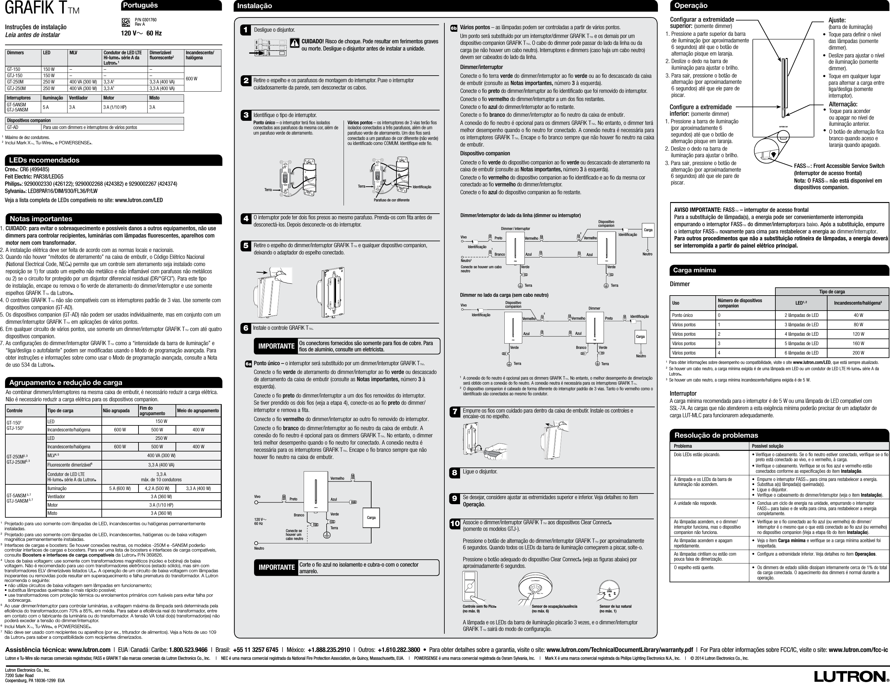 Instruções de instalaçãoLeia antes de instalarP/N 0301760 Rev AGRAFIK TTLutron Electronics Co., Inc.7200 Suter RoadCoopersburg, PA 18036-1299  EUAInstalação1.  CUIDADO: para evitar o sobreaquecimento e possíveis danos a outros equipamentos, não use dimmers para controlar recipientes, luminárias com lâmpadas fluorescentes, aparelhos com motor nem com transformador.2.  A instalação elétrica deve ser feita de acordo com as normas locais e nacionais.3.  Quando não houver “métodos de aterramento” na caixa de embutir, o Código Elétrico Nacional (National Electrical Code, NECR) permite que um controle sem aterramento seja instalado como reposição se 1) for usado um espelho não metálico e não inflamável com parafusos não metálicos ou 2) se o circuito for protegido por um disjuntor diferencial residual (DR/“GFCI”). Para este tipo de instalação, encape ou remova o fio verde de aterramento do dimmer/interruptor e use somente espelhos GRAFIK TT da LutronR.4.  O controles GRAFIK TT não são compatíveis com os interruptores padrão de 3 vias. Use somente com dispositivos companion (GT-AD).5.  Os dispositivos companion (GT-AD) não podem ser usados individualmente, mas em conjunto com um dimmer/interruptor GRAFIKTT em aplicações de vários pontos.6.  Em qualquer circuito de vários pontos, use somente um dimmer/interruptor GRAFIK TT com até quatro dispositivos companion.7.  As configurações do dimmer/interruptor GRAFIK TT como a “intensidade da barra de iluminação” e “liga/desliga o autofalante” podem ser modificadas usando o Modo de programação avançada. Para obter instruções e informações sobre como usar o Modo de programação avançada, consulte a Nota de uso 534 da LutronR. Notas importantes120 V~  60 HzLEDs recomendadosCreeR: CR6 (499485)Feit Electric: PAR38/LEDG5PhilipsR: 9290002330 (426122); 9290002268 (424382) e 9290002267 (424374) SylvaniaR: LED8PAR16/DIM/930/FL36/P/LWVeja a lista completa de LEDs compatíveis no site: www.lutron.com/LEDVários pontos – as lâmpadas podem ser controladas a partir de vários pontos.Um ponto será substituído por um interruptor/dimmer GRAFIK TT e os demais por um dispositivo companion GRAFIK TT. O cabo do dimmer pode passar do lado da linha ou da carga (se não houver um cabo neutro). Interruptores e dimmers (caso haja um cabo neutro) devem ser cabeados do lado da linha. Dimmer/interruptorConecte o fio terra verde do dimmer/interruptor ao fio verde ou ao fio descascado da caixa de embutir (consulte as Notas importantes, número 3 à esquerda).Conecte o o preto do dimmer/interruptor ao o identicado que foi removido do interruptor. Conecte o o vermelho do dimmer/interruptor a um dos os restantes.Conecte o o azul do dimmer/interruptor ao o restante.Conecte o fio branco do dimmer/interruptor ao fio neutro da caixa de embutir. A conexão do fio neutro é opcional para os dimmers GRAFIK TT. No entanto, o dimmer terá melhor desempenho quando o fio neutro for conectado. A conexão neutra é necessária para os interruptores GRAFIK TT. Encape o fio branco sempre que não houver fio neutro na caixa de embutir.Dispositivo companionConecte o o verde do dispositivo companion ao o verde ou descascado de aterramento na caixa de embutir (consulte as Notas importantes, número 3 à esquerda).Conecte o o vermelho do dispositivo companion ao o identicado e ao o da mesma cor conectado ao o vermelho do dimmer/interruptor.Conecte o o azul do dispositivo companion ao o restante. 6aAgrupamento e redução de cargaAo combinar dimmers/interruptores na mesma caixa de embutir, é necessário reduzir a carga elétrica. Não é necessário reduzir a carga elétrica para os dispositivos companion.1   Projetado para uso somente com lâmpadas de LED, incandescentes ou halógenas permanentemente instaladas. 2   Projetado para uso somente com lâmpadas de LED, incandescentes, halógenas ou de baixa voltagem magnética permanentemente instaladas. 3   Interfaces de cargas e boosters: Se houver conexões neutras, os modelos -250M e -5ANSM poderão controlar interfaces de cargas e boosters. Para ver uma lista de boosters e interfaces de carga compatíveis, consulte Boosters e interfaces de carga compatíveis da LutronR P/N 369826.4  Usos de baixa voltagem: use somente com transformadores magnéticos (núcleo e bobina) de baixa voltagem. Não é recomendado para uso com transformadores eletrônicos (estado sólido), mas sim com transformadores ELV dimerizáveis listados ULR. A operação de um circuito de baixa voltagem com lâmpadas inoperantes ou removidas pode resultar em superaquecimento e falha prematura do transformador. A Lutron recomenda o seguinte: •  não utilize circuitos de baixa voltagem sem lâmpadas em funcionamento; •  substitua lâmpadas queimadas o mais rápido possível; •  use transformadores com proteção térmica ou enrolamentos primários com fusíveis para evitar falha por sobrecarga.5   Ao usar dimmer/interruptor para controlar luminárias, a voltagem máxima da lâmpada será determinada pela eﬁciência do transformador,com 70% a 85%, em média. Para saber a eﬁciência real do transformador, entre em contato com o fabricante da luminária ou do transformador. A tensão VA total do(s) transformador(es) não poderá exceder a tensão do dimmer/interruptor.6   Inclui Mark XT, Tu-WireR, e POWERSENSER.7  Não deve ser usado com recipientes ou aparelhos (por ex., triturador de alimentos). Veja a Nota de uso 109 da LutronR para saber a compatibilidade com recipientes dimerizados.Controle Tipo de carga Não agrupada Fim do  agrupamento Meio do agrupamentoGT-1501GTJ-1501LED 150 WIncandescente/halógena 600 W 500 W 400 WGT-250M2, 3GTJ-250M2, 3LED 250 WIncandescente/halógena 600 W 500 W 400 WMLV4, 5 400VA (300W)Fluorescente dimerizável63,3A (400VA)Condutor de LED LTE  Hi-lumeR série A da LutronR3,3A máx. de 10 condutoresGT-5ANSM 3, 7GTJ-5ANSM 3, 7Iluminação 5A (600W) 4,2 A (500 W) 3,3 A (400 W)Ventilador 3 A (360 W)Motor 3 A (1/10 HP)Misto 3 A (360 W)Assistência técnica: www.lutron.com  |  EUA | Canadá | Caribe: 1.800.523.9466  |  Brasil:  +55 11 3257 6745  |  México:  +1.888.235.2910  |  Outros:   +1.610.282.3800  •  Para obter detalhes sobre a garantia, visite o site: www.lutron.com/TechnicalDocumentLibrary/warranty.pdf  |  For Para obter informações sobre FCC/IC, visite o site: www.lutron.com/fcc-icLutron e Tu-Wire são marcas comerciais registradas; FASS e GRAFIK T são marcas comerciais da Lutron Electronics Co., Inc.    |   NEC é uma marca comercial registrada da National Fire Protection Association, de Quincy, Massachusetts, EUA.   |   POWERSENSE é uma marca comercial registrada da Osram Sylvania, Inc.   |   Mark X é uma marca comercial registrada da Philips Lighting Electronics N.A., Inc.   |   © 2014 Lutron Electronics Co., Inc.IMPORTANTE Corte o o azul no isolamento e cubra-o com o conector amarelo.  PortuguêsPonto único – o interruptor será substituído por um dimmer/interruptor GRAFIK TT. Conecte o fio verde de aterramento do dimmer/interruptor ao fio verde ou descascado de aterramento da caixa de embutir (consulte as Notas importantes, número 3 à esquerda).Conecte o fio preto do dimmer/interruptor a um dos fios removidos do interruptor. Se tiver prendido os dois fios (veja a etapa4), conecte-os ao fio preto do dimmer/interruptor e remova a fita.Conecte o fio vermelho do dimmer/interruptor ao outro fio removido do interruptor.Conecte o fio branco do dimmer/interruptor ao fio neutro da caixa de embutir. A conexão do fio neutro é opcional para os dimmers GRAFIK TT. No entanto, o dimmer terá melhor desempenho quando o fio neutro for conectado. A conexão neutra é necessária para os interruptores GRAFIK TT. Encape o fio branco sempre que não houver fio neutro na caixa de embutir.89752Retire o espelho e os parafusos de montagem do interruptor. Puxe o interruptor cuidadosamente da parede, sem desconectar os cabos.4O interruptor pode ter dois os presos ao mesmo parafuso. Prenda-os com ta antes de desconectá-los. Depois desconecte-os do interruptor. Retire o espelho do dimmer/interruptor GRAFIK TT e qualquer dispositivo companion, deixando o adaptador do espelho conectado.6Instale o controle GRAFIK TT.6bEmpurre os os com cuidado para dentro da caixa de embutir. Instale os controles e  encaixe-os no espelho. Associe o dimmer/interruptor GRAFIK TT aos dispositivos Clear ConnectR  (somente os modelos GTJ-). Pressione o botão de alternação do dimmer/interruptor GRAFIK TT por aproximadamente 6segundos. Quando todos os LEDs da barra de iluminação começarem a piscar, solte-o.Pressione o botão adequado do dispositivo Clear ConnectR (veja as guras abaixo) por aproximadamente 6segundos.A lâmpada e os LEDs da barra de iluminação piscarão 3vezes, e o dimmer/interruptor  GRAFIK TT sairá do modo de conguração.Ligue o disjuntor.1Desligue o disjuntor.Se desejar, considere ajustar as extremidades superior e inferior. Veja detalhes no item Operação. Resolução de problemasProblema Possível soluçãoDois LEDs estão piscando. •  Verifique o cabeamento. Se o fio neutro estiver conectado, verifique se o fio preto está conectado ao vivo, e o vermelho, à carga.•  Verifique o cabeamento. Verifique se os fios azul e vermelho estão conectados conforme as especificações do item Instalação. A lâmpada e os LEDs da barra de iluminação não acendem. •   Empurre o interruptor FASST para cima para restabelecer a energia.•  Substitua a(s) lâmpada(s) queimada(s).•  Ligue o disjuntor.•   Verifique o cabeamento do dimmer/interruptor (veja o item Instalação).A unidade não responde. •   Conclua um ciclo de energia na unidade, empurrando o interruptor FASST para baixo e de volta para cima, para restabelecer a energia completamente.As lâmpadas acendem, e o dimmer/interruptor funciona, mas o dispositivo companion não funciona.•   Verifique se o fio conectado ao fio azul (ou vermelho) do dimmer/interruptor é o mesmo que o que está conectado ao fio azul (ou vermelho) no dispositivo companion (Veja a etapa 6b do item Instalação).As lâmpadas acendem e apagam repetidamente. •   Veja o item Carga mínima e verifique se a carga mínima aceitável foi respeitada.As lâmpadas cintilam ou estão com pouca faixa de dimerização. •   Configure a extremidade inferior. Veja detalhes no item Operaçãos. O espelho está quente. •   Os dimmers de estado sólido dissipam internamente cerca de 1% do total da carga conectada. O aquecimento dos dimmers é normal durante a operação.Carga mínima 1 Para obter informações sobre desempenho ou compatibilidade, visite o site www.lutron.com/LED, que está sempre atualizado.2 Se houver um cabo neutro, a carga mínima exigida é de uma lâmpada em LED ou um condutor de LED LTE Hi-lumeR série A da LutronR.3 Se houver um cabo neutro, a carga mínima incandescente/halógena exigida é de 5W. Interruptor   A carga mínima recomendada para o interruptor é de 5W ou uma lâmpada de LED compatível com  SSL-7A. As cargas que não atenderem a esta exigência mínima poderão precisar de um adaptador de carga LUT-MLC para funcionarem adequadamente.DimmerTipo de cargaUso Número de dispositivos companion LED1, 2 Incandescente/halógena3Ponto único 0 2 lâmpadas de LED 40 WVários pontos 1 3 lâmpadas de LED 80 WVários pontos 2 4 lâmpadas de LED 120 WVários pontos 3 5 lâmpadas de LED 160 WVários pontos 4 6 lâmpadas de LED 200 W120 V~60 HzPreto TerraVermelhoAzulVerdeNeutroVivoCarga3Identique o tipo de interruptor. Ponto único – o interruptor terá os isolados conectados aos parafusos da mesma cor, além de um parafuso verde de aterramento.Vários pontos – os interruptores de 3 vias terão os isolados conectados a três parafusos, além de um parafuso verde de aterramento. Um dos os será conectado a um parafuso de cor diferente (não verde) ou identicado como COMUM. Identique este o. IdentificaçãoTerraParafuso de cor diferenteTerraSensor de ocupação/ausência  (no máx. 6)Sensor de luz natural (no máx. 1)ScreenShade Blackout SheerBlind Skylight Drapery BlindControle sem o Pico®  (no máx. 9) Branco!  CUIDADO! Risco de choque. Pode resultar em ferimentos graves ou morte. Desligue o disjuntor antes de instalar a unidade.Conecte se houver um cabo neutroAVISO IMPORTANTE: FASST – interruptor de acesso frontalPara a substituição de lâmpada(s), a energia pode ser convenientemente interrompida empurrando o interruptor FASST do dimmer/interruptorpara baixo. Após a substituição, empurre o interruptor FASST novamente para cima para restabelecer a energia ao dimmer/interruptor. Para outros procedimentos que não a substituição rotineira de lâmpadas, a energia deverá ser interrompida a partir do painel elétrico principal.Operação Ajuste:  (barra de iluminação)•   Toque para denir o nível das lâmpadas (somente dimmer).•  Deslize para ajustar o nível de iluminação (somente dimmer).•   Toque em qualquer lugar para alternar a carga entre liga/desliga (somente interruptor). Alternação:•   Toque para acender ou apagar no nível de iluminação anterior.•   O botão de alternação ca branco quando aceso e laranja quando apagado.   Congurar a extremidade superior: (somente dimmer)1.  Pressione a parte superior da barra de iluminação (por aproximadamente 6 segundos) até que o botão de alternação pisque em laranja. 2.  Deslize o dedo na barra de iluminação para ajustar o brilho. 3.  Para sair, pressione o botão de alternação (por aproximadamente 6 segundos) até que ele pare de piscar.   Configure a extremidade inferior: (somente dimmer)1.  Pressione a barra de iluminação (por aproximadamente 6 segundos) até que o botão de alternação pisque em laranja.2.  Deslize o dedo na barra de iluminação para ajustar o brilho. 3.  Para sair, pressione o botão de alternação (por aproximadamente 6 segundos) até que ele pare de piscar.IMPORTANTE Os conectores fornecidos são somente para os de cobre. Para os de alumínio, consulte um eletricista. Dimmers LED MLV Condutor de LED LTE Hi-lumeR série A da LutronR 1Dimerizável uorescente2Incandescente/halógena GT-150 150 W – – –600 WGTJ-150 150 W – – –GT-250M 250 W 400VA (300W) 3,3A13,3A (400VA)GTJ-250M 250 W 400VA (300W) 3,3A13,3A (400VA)1   Máximo de dez condutores.2  Inclui Mark XT, Tu-WireR, e POWERSENSER.Interruptores Iluminação Ventilador Motor MistoGT-5ANSM GTJ-5ANSM 5 A 3 A 3 A (1/10 HP) 3 ADispositivos companionGT-AD Para uso com dimmers e interruptores de vários pontos1 A conexão do o neutro é opcional para os dimmers GRAFIK TT. No entanto, o melhor desempenho de dimerização será obtido com a conexão do o neutro. A conexão neutra é necessária para os interruptores GRAFIK TT. 2 O dispositivo companion é cabeado de forma diferente do interruptor padrão de 3 vias. Tanto o o vermelho como o identicado são conectados ao mesmo o condutor.  10FASST : Front Accessible Service Switch (Interruptor de acesso frontal)Nota: O FASST não está disponível em dispositivos companion.Identificação Identificação Vivo Vivo Dimmer/interruptor do lado da linha (dimmer ou interruptor)Neutro1Preto  Vermelho Azul Branco Identificação Azul Vermelho Verde Verde TerraTerra1Carga TerraPreto Vermelho Azul Branco Verde Azul Vermelho Verde TerraCarga Neutro  2 2Dimmer no lado da carga (sem cabo neutro)Identificação Neutro Conecte se houver um cabo neutroDimmer / interruptorDispositivo companionDimmer Dispositivo companion