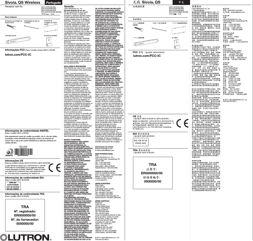 Receptor sem ﬁoSivoia® QS Wireless PortuguêsItens inclusos:(3) Braçadeiras de cabo de 4 entradas(2) Grampos da antena(1) Suporte de montagem do receptor sem ﬁo(2) Parafusos de montagem do receptor sem ﬁoInformações CE(Para os modelos número QSYC,-RCVR e QSYCM-RCVR)A Lutron Electronics declara que o QSYC8-RCVR e o QSYCM-RCVR estão em conformidade com as exigências essenciais e outras disposições da Diretriz 1999/5/EC. Poderá ser obtida uma cópia do DoC escrevendo para: Lutron Electronics Co., Inc. 7200 Suter Road, Coopersburg, PA 18036 E.U.A.Informações FCC (Para o modelo número QSYC+-RCVR)Lutron Electronics Co., Inc.Garantia limitada de um anoPor um período de um ano a partir da data da compra, e sujeito às exclusões e restrições descritas abaixo, a Lutron garante que todas as novas unidades estejam livres de defeitos de fabricação. A Lutron irá, a seu critério, reparar a unidade defeituosa ou emitir um crédito equivalente ao preço de compra da unidade com defeito para o Consumidor, dependendo do preço de compra de peças de substituição comparáveis adquiridas com a Lutron. As substituições para a unidade fornecidas pela Lutron ou, a seu critério exclusivo, por um fornecedor aprovado podem ser novas, usadas, reparadas, recondicionadas e/ou feitas por outro fabricante.Se a unidade for reparada pela Lutron ou por terceiros autorizados pela Lutron, como parte de um sistema de controle de iluminação comissionado da Lutron, o período desta garantia será ampliado e todos os créditos relativos ao custo das peças de substituição serão rateados, de acordo com a garantia emitida com o sistema comissionado, exceto que o período relativo ao tempo de garantia da unidade será medido a partir da data de seu comissionamento.EXCLUSÕES E RESTRIÇÕESEsta Garantia não cobre e nem a Lutron e seus fornecedores serão responsáveis por:1. Dano, mau funcionamento ou inoperabilidade diagnosticados pela Lutron ou terceiros aprovados pela Lutron causados pelo desgaste normal, mau uso, uso excessivo, instalação incorreta, negligência, acidente, interferência ou fatores ambientais, tais como, (a) uso de voltagens de linha, fusíveis e disjuntores incorretos; (b) falha na instalação, manutenção e operação da unidade em conformidade com as instruções operacionais fornecidas pela Lutron e as disposições aplicáveis do Código Elétrico Nacional dos EUA e das Normas de Segurança dos Underwriter’s Laboratories; (c) uso de aparelhos ou acessórios incompatíveis; (d) ventilação inadequada ou insuﬁciente; (e) reparos ou ajustes não autorizados; (f) vandalismo; e (g) um caso fortuito, como incêndio, relâmpago, inundação, tornado, terremoto, furacão ou outros problemas fora do controle da Lutron.2. Os custos do serviço no domicílio para diagnosticar problemas e para remover, reparar, substituir, ajustar, reinstalar e/ou reprogramar a unidade ou qualquer de seus componentes3.Equipamentos e peças externas à unidade, incluindo os vendidos ou fornecidos pela Lutron (que podem estar cobertas por uma garantia separada).4. O custo de reparar ou substituir outras propriedades que tenham sido daniﬁcadas quando a unidade não funciona corretamente, mesmo que o dano tenha sido causado pela unidade.EXCETO CONFORME EXPRESSAMENTE DECLARADO NESTA GARANTIA, NÃO HÁ GARANTIAS EXPRESSAS OU IMPLÍCITAS DE QUALQUER TIPO, INCLUINDO QUAISQUER GARANTIAS IMPLÍCITAS DE ADEQUAÇÃO PARA UMA FINALIDADE EM PARTICULAR OU COMERCIALIZAÇÃO. A LUTRON NÃO GARANTE QUE A UNIDADE IRÁ OPERAR SEM INTERRUPÇÃO OU ESTARÁ LIVRE DE ERROS.NENHUM AGENTE, FUNCIONÁRIO OU REPRESENTANTE DA LUTRON POSSUI QUALQUER AUTORIDADE PARA LIGAR A LUTRON A QUALQUER AFIRMAÇÃO, REPRESENTAÇÃO OU GARANTIA RELATIVA À UNIDADE. A MENOS QUE UMA AFIRMAÇÃO, REPRESENTAÇÃO OU GARANTIA FEITA POR UM AGENTE, FUNCIONÁRIO OU REPRESENTANTE ESTEJA ESPECIFICAMENTE INCLUSA NESTE DOCUMENTO, OU POR PADRÃO IMPRESSA NOS MATERIAIS FORNECIDOS PELA LUTRON, NÃO FORMAM UMA PARTE DA BASE DE QUALQUER BARGANHA ENTRE A LUTRON E O CLIENTE E NÃO SERÃO EM NENHUMA HIPÓTESE OFERECIDAS AO CLIENTE.SOB NENHUMA HIPÓTESE A LUTRON OU TERCEIROS SERÃO RESPONSABILIZADOS POR DANOS EXEMPLARES, CONSEQUENCIAIS, INCIDENTAIS OU ESPECIAIS (INCLUINDO, MAS SEM LIMITAÇÃO, DANOS POR PERDA DE LUCROS, INFORMAÇÕES CONFIDENCIAIS OU OUTRAS INFORMAÇÕES, OU PRIVACIDADE; INTERRUPÇÃO DE NEGÓCIOS; DANOS PESSOAIS; FALHA EM CONCLUIR QUALQUER TAREFA, INCLUINDO DE BOA FÉ OU DE POR CUIDADO RAZOÁVEL; NEGLIGÊNCIA, OU QUALQUER OUTRA PERDA PECUNIÁRIA OU DE QUALQUER OUTRA NATUREZA), NEM POR QUALQUER SERVIÇO DE REPARO REALIZADO SEM O CONSENTIMENTO POR ESCRITO DA LUTRON ADVINDO DA INSTALAÇÃO OU DE QUALQUER OUTRA FORMA A ELA RELACIONADA, DESINSTALAÇÃO, USO DA UNIDADE OU INCAPACIDADE DE USÁ-LA OU DE OUTRA FORMA EM RELAÇÃO A QUALQUER PROVISÃO DESTA GARANTIA, OU QUALQUER ACORDO QUE INCORPORE ESTA GARANTIA, MESMO NO CASO DE FALHA, DANO (INCLUINDO NEGLIGÊNCIA), RESPONSABILIDADE ESTRITA, VIOLAÇÃO DE CONTRATO OU DE GARANTIA DA LUTRON OU QUALQUER OUTRO FORNECEDOR, E MESMO QUE A LUTRON E/OU QUALQUER OUTRA PARTE TENHAM SIDO ALERTADOS SOBRE A POSSIBILIDADE DE TAIS DANOS.NÃO OBSTANTE QUAISQUER DANOS QUE O CLIENTE POSSA INCORRER POR QUALQUER MOTIVO (INCLUINDO, SEM LIMITAÇÃO, TODOS OS DANOS DIRETOS E TODOS OS DANOS LISTADOS ACIMA), A COMPLETA RESPONSABILIDADE DA LUTRON E DE TODAS AS OUTRAS PARTES SOB ESTA GARANTIA EM QUALQUER REIVINDICAÇÃO POR DANOS ADVINDOS DA FABRICAÇÃO, VENDA, INSTALAÇÃO, ENTREGA, USO, REPARO, OU SUBSTITUIÇÃO DA UNIDADE (OU EM CONEXÃO COM ESSES ATOS), OU QUALQUER ACORDO QUE INCORPORE ESTA GARANTIA, BEM COMO O REMÉDIO EXCLUSIVO DO CLIENTE PARA O SUPRACITADO, SERÁ LIMITADO AO VALOR PAGO À LUTRON PELO CLIENTE PARA ADQUIRIR A UNIDADE. AS MENCIONADAS LIMITAÇÕES, EXCLUSÕES E ISENÇÕES SERÃO APLICADAS AO LIMITE MÁXIMO PERMITIDO PELA LEI RELACIONADA, MESMO QUANDO TODAS AS SOLUÇÕES NÃO ALCANÇAREM SEU OBJETIVO ESSENCIAL. PARA FAZER UMA REIVINDICAÇÃO DE GARANTIAPara fazer uma reivindicação de garantia, notiﬁque prontamente a Lutron dentro do período de garantia descrito acima, telefonando para o Centro de Suporte Técnico da Lutron, no número (800) 523-9466. A Lutron, a seu exclusivo critério, irá determinar que ação é necessária, se houver alguma, nos termos desta garantia. De forma a melhor possibilitar a Lutron a resolver uma reivindicação de garantia, tenha em mãos os números de série e o modelo da unidade ao fazer a chamada. Se a Lutron, a seu exclusivo critério, determinar que é necessária uma visita ao local ou outra ação de solução, a Lutron pode enviar um representante da Lutron Services Co. ou coordenar o envio de um representante de um fornecedor aprovado da Lutron ao local do cliente, e/ou coordenar uma chamada de serviço dentro da garantia entre o cliente e um fornecedor aprovado da Lutron.Esta garantia dá direitos legais especíﬁcos e pode ainda haver outros direitos, dependendo do local. Alguns locais não permitem limitação na duração da garantia implícita, então as limitações acima podem não se aplicar. Alguns locais não permitem a exclusão ou limitação de danos acidentais ou consequentes, portanto, a limitação ou exclusão acima pode não se aplicar.Informações de contatoInternet: www.lutron.comE-mail: product@lutron.comSEDE INTERNACIONALEUALutron Electronics Co., Inc.7200 Suter Road, Coopersburg, PA18036-1299TEL +1.610.282.3800FAX +1.610.282.1243Ligue grátis 1.888.LUTRON1Suporte técnico 1.800.523.9466América do Norte e do SulLinhas de assistência técnica EUA, Canadá, Caribe: 1.800.523.9466México: +1.888.235.2910América Central / do Sul +1.610.282.6701SEDES EUROPÉIASReino UnidoLutron EA Ltd.6 Sovereign Close, Londres,E1W 3JF Reino UnidoTEL +44.(0)20.7702.0657FAX +44.(0)20.7480.6899LIGUE GRÁTIS (UK) 0800.282.107Suporte técnico +44.(0)20.7680.4481SEDES ASIÁTICASSingapuraLutron GL Ltd.15 Hoe Chiang Road,#07-03 Tower FifteenSingapura 089316TEL +65.6220.4666FAX +65.6220.4333Linhas de assistência técnica na ÁsiaNorte da China: 10.800.712.1536Sul da China: 10.800.120.1536Hong Kong: 800.901.849Indonésia: 001.803.011.3994Japão: +81.3.5575.8411Macau: 0800.401Singapura: 800.120.4491Taiwan: 00.801.137.737Tailândia: 001.800.120.665853Outros países: +65.6220.4666© 2011 Lutron Electronics Co., Inc.P/N 045-000 REV x  GarantiaEstá em conformidade com as normas IDA DA 00Informações de conformidade IDA(Para o modelo QSYCM-RCVR)TRANº. registrado: ER00/0Nº. do fornecedor: 00/Informações de conformidade TRA(Para o modelo QSYC,-RCVR)QSYC+-RCVR (434 MHz)QSYCN-RCVR (865 MHz)QSYC,-RCVR (868 MHz)QSYCM-RCVR (Limitado 868 MHz)(1) Receptor sem ﬁo໴ནࢫ൳ఝ໴ནSivoia® QS ᇖ໚Ўচ֬༅௝ƥƓ3ۻƔ4ႎձ׏঴ᅄւ2ๆནࡊƓ1۸Ɣ໴ནࢫ൳ఝτሔࡊƓ2۸Ɣ໴ནࢫ൳ఝτሔઋתCEྗ༖Ɠ൨ލྟރQSYC,-RCVRދQSYCM-RCVRƔ੥Ծ׏ሷ܋යาՕഹଃƗ9;A+ :+&gt;:ދ9;A+5:+&gt;:നШڟލᆾਾ!!!-+֬ࠕЮး౷ދఊ෸པܸ๏ং֬း౷èढ़ۺ༶ਠ׀ᆽ྆ྗෳಃ၉ᇈྦഹଃƓ,W+ƔڳЮƥLutron Electronics Co., Inc. 7200 Suter Road, Coopersburg, PA 18036 U.S.A.FCCྗ༖Ɠ൨ލྟރQSYC4-RCVRƔLutron Electronics Co., Inc.၉୔ႼདྷᇐਏГᆪ੥ԾГᆪો۸ྔനШሸܚઠᆴಷఖ၉୔ୄેႼᇌᄶഏ֬ಓདƗѰൺ༶ඔԩບ๏ংދདྷᇌ๏ং֬ᇌᄆè੥ԾႼಊۻओሸ࠴֬࿑ᄻब׮൥ྰয়Ⴜಓད֬നШࠎ൥ۺეॡ߃པ֙჆ۅಓདനШܚઠࡕ۳֬Ⴑ߹شƗႯၢ࡯૮՝੥Ծܚઠ৒ෂ۾ߗҍࡸ֬ࡕ۳èႵ੥Ծ฻܉֬Ɨࠎۻओ੥Ծሸྡྷब׮Ⴕఊಱढ़֬ٺ཮ഌ฻܉֬۾ߗനШƗढ़୆൥ྔ֬çࣿ֬çྰয়ݝ֬çّྔ֬ࠪƚࠎႵఊ෸ഺӈӓࡌᇌᄶ֬è೉ݛۅനШ൥ቛເ੥Ծן൲֬ᅽଃ६ᇌ༩๫֬၉ҍٺႵ੥Ծࠎ੥Ծಱढ़ׂ֬೟١࣐ྡྷן൲ƗᄼЮᇐਏГᆪ֬ఀདྷࢃ߽ဃӐèႯ჆ܚઠ۾ߗҍࡸ֬ࡕ۳࡯૮شࢃۻओ෵ן൲༩๫֬ᇐਏГᆪ๏ংφи৯ٺฉƗؾനШ֬ᇐਏГᆪఀདྷࢃ՝ఊן൲ᆴಷఖෟèԩບ๏ংࠪདྷᇌЮᇐਏГᆪ҉Ўচၢ༶౭ঊƗѰౖ੥Ծࠪఊ܉႒ഌؚၢ༶౭ঊ၀҉Ӽ֋ರތᄺರƥࣣ੥Ծࠎఊಱढ़ׂ֬೟١ᆗؕಱເƗ൥Ⴕ჆ᆥӏ֬ଏ෬çশႯç༉Ⴏçτሔշ༉çආ޴çൠܪçۋಧࠎߓࣩႀුƓ೉ƓaƔൗႯ҉ᆥಙ֬ན׏࿩çГཉරࠎؕ੥ఝƗƓbƔ໊୆φᅽ੥Ծ֬ൗႯනଃඇދૌݚݚࡌ׏ఞ݆ٚࠪГཉഌ൓မ෵τ಍њሠ֬൨Ⴏ݆׮τሔçໂ߀ދᄕྡྷۅനШƗƓcƔൗႯ҉ࡠಿ֬നШࠎڿࡸƗƓdƔ๠ڋ҉֙ࠎ҉ቇƗƓeƔ໊ࣣ൸ಊ֬ྰয়ࠎןᆣƗƓfƔಭເ௬ߑࠎƓgƔๆᄠƘࠌᄠçඪᄠç৉׏ç੊णڋç׀ᆘçᧀڋࠎఊ෸੥Ծ໴ٌ६ᇌ֬໠฼Ɣ෵ᄶӵ֬෬ߑçܪᅷࠎ໴ٌ܄ቛèᄤཊӍؚനШࠎఊҍࡸ࣐ྡྷܪᅷᆗؕၢࠪҾԩçྰয়ç۾ߗçןᆣçᇞྔτሔދƚࠎᇞྔനᇉְ෵ྺ֬ি༇ٵႯèۅനШ֬ບҍനШދҍࡸƗЎচႵ੥Ծ܉ࠑࠎԢ൹֬ບҍനШދҍࡸƓ෸૓ढ़୆߽Ⴜ֍؆֬ᇐਏГᆪƔèؚ࠮ൗႵ჆നШ໴ٌᆥӏ܄ቛؾᄶӵ෬ߑ֬ఊ෸Ҕӈ࣐ྡྷྰয়ࠎ۾ߗ֬ٵႯèԩ٫ᄤЮᇐਏГᆪᇖଃಙࡍၢ݆׮ƗڕᄼેႼರތ৒ྟ֬ଃ൜ࠎଖ൜ГᆪƓЎচؚଝ၉า׮Ⴏ๶֬൨Ⴏྦࠎ൨཮ྦଖ൜ГᆪƔè੥Ծ҉ГᆪۅനШᄤᄕྡྷ൏҉߽Ԣཊᇖؕࠎ҉߽ԢཊҼշè੥Ծ֬քয়ഌçܭ჻ࠎքѝ໴ಊࢃ੥ԾთႼܸۅനШ֬ರތᇽᅭçѝඔࠎГᆪ৺༩ᄤ၉ఖèԩ٫Ⴕքয়ഌçܭ჻ࠎքѝ฻Ԣ֬ᇽᅭçѝඔࠎГᆪၟଃಙЎচᄤЮ໚ᇖƗࠎЎচᄤႵ੥Ծ฻܉֬њሠռႍҒਟᇖƗڕᄼ҉୆ቛເ੥Ծთॡ߃ᆴ࡞ཿၷࠕԫ֬၉ҍٺƗؾౖॡ߃໴ಊၢರތ١൛ృᇌᆺྡྷè໴ઉᄤರތ౭ঊ༶Ɨ੥Ծࠎఊ෸ರތ١य҉Ӽ֋Ⴕ჆τሔçҾሔçൗႯࠎ҉୆ൗႯۅനШࠎఊ෸φᅽЮГᆪ݆֬׮ࠎთЮГᆪ֬ರތ݆׮Ⴜܸ֬ཿၷ෵֤ᇈ֬ӹهྦç࡞ࢫçڿւࠎา඀෬ݤƓЎচ֓҉དྷ჆৭ೕ෬൅çࠖ૨ࠎఊ෸ྗ༖ࠎႌඹྗ༖װ൅ç႖၃ᇖؕçಭഭഋݤç໴ٌੲྡྷఛᄆƓЎচӻྖӻၰࠎཔ֙ሆၰ׀Ɣçݝ൅çࠎࣣ࠽ྦࠪఊ෸ರތ෬൅Ɨ၀҉Ӽ֋ರތ໊ࣣ੥Ծඇ૲๤ၰؾ࣐ྡྷྰয়֬ᄺರƗ࠮ൗ෸૓൥Ⴕ჆੥Ծࠎರތ܉႒ഌ֬ݝշçౚಊྡྷເƓЎচݝ൅ᄺರƔç࿿۳பӑᄺರçົ٘ލ๤ࠎົ٘֋Гؾᄶӵ֬Ɨؾౖ࠮ൗ੥Ծࠎఊ෸ರތ١ᅂࣣЫۨᆰ߽Ԣཊᆊ৒෬ݤ֬ढ़୆ྦ၀၉ဩèܼࣗॡ߃ढ़୆Ⴕ჆۹ᇜჷႀؾᄶӵਛ෬ݤƓЎচ֓҉དྷ჆෵Ⴜᆷࢫ֬෬ݤދഏඔ֬෵Ⴜ෬ݤƔƗۻओЮГᆪ݆׮Ɨ੥Ծދ෵Ⴜఊ෸١ؚರތᆷࢫࠎ࡞ࢫთۅനШ֬ᇌᄶç཮൹çτሔçᄕ෉çൗႯçྰয়ࠎ۾ߗႼܸ֬ƗࠎთቍӵЮГᆪ֬ཿၷႼܸ֬ෳபᄺರƗၢࠪႀఴඔ౭ঊؚॡ߃֬຾၉பӑƗ࣎དྷ჆຃ߕॡ߃ܚઠۅനШᅂڸۺ੥Ծ֬ংشè࠮ൗರތ҇ࣾյേ؂ેႼչ֥ࠕЮ଩֬Ɨఴඔ֬དྷᇌçԩບ๏ংࠪ҉Ӽ୽ഹଃ႒ᄤ൨Ⴏٌ੷෵ᄔ྿֬ቒսٚຽୄ႒ႯèᇐਏГᆪෳப೉ყ฻ԢᇐਏГᆪෳபƗ౯ᄤഏඔᇐਏГᆪఀୄƗࠪ൏ᇈ׏੥Ծ࠶ඓᆭԂᇖྖƥ(800) 523-9466๠ᆰ੥Ծè੥ԾႼಊ၎ओЮᇐਏГᆪब׮႒җಃ֬ྡྷ׵Ɠ೉ྺƔèເਛൗ੥Ծ୆ܛ۾ށ׀԰য়ෳபƗ౯ᄤᇈ׏൏฻܉നШ֬༩ਠރދྟރè೉ݛ੥Ծಱເྺး࣐ྡྷཊӍ٧໠ࠎఊ෸҇ࣾྡྷ׵൏Ɨ੥Ծढ़୆߽஑၉ଇ܋යքѝࠎႵಱढ़֬ٺ཮ഌ஑శ၉ଇքѝ֥ॡ߃֬ཊӍƗ၀ढ़୆߽ࢃॡ߃֬Гྰڢ༇দ׏ሎۺ၉ࡌ੥Ծಱढ़֬ٺ཮ഌ࣐ྡྷ԰য়èЮᇐਏГᆪڵე୤า׮ٌ֬੷ಊ৭Ɨ୤๤൏၀ढ़ཡൺ۹ᇣ݆׮֬ఊ෸ಊ৭èႼཻᇣ҉ᄔ྿དྷᇌଖ൜Гᆪ֬൏࡞ӐؒƗ଱ીഏඔདྷᇌढ़୆ؚ୤҉൨ႯèႼཻᇣ҉ᄔ྿ؚڿւ෬൅ࠎ࡞ࢫ෬൅࣐ྡྷ஍ԩࠎདྷᇌƗ଱ીഏඔདྷᇌࠎ஍ԩढ़୆ؚ୤҉൨Ⴏè৺༩ྗ༖ະᆽƥwww.lutron.com/asia׏ሷྗམƥproduct@lutron.comߓ౶ቀҍૌݚLutron Electronics Co., Inc.7200 Suter Road, Coopersburg, PA18036-1299׏ߌƥ+1.610.282.3800Եᆎƥ+1.610.282.1243૮ٵ׏ߌƥ1.888.LUTRON1࠶ඓᆭჸƥ1.800.523.9466ହૌᇤދСૌᇤ࠶ඓᆭԂಪནૌݚçࡍଭսçࡍেиƥ 1.800.523.9466କ།۩ƥ+1.888.235.2910ᇖૌᇤƚହૌᇤƥ+1.610.282.6701୿ᇤቀҍႎݚLutron EA Ltd.6 Sovereign Close, London,E1W 3JF United Kingdom׏ߌƥ +44.(0)20.7702.0657Եᆎƥ+44.(0)20.7480.6899૮ٵ׏ߌƓႎݚƔƥ0800.282.107࠶ඓᆭჸƥ+44.(0)20.7680.4481࿷ᇤቀҍྔࡍ௨Lutron GL Ltd.15 Hoe Chiang Road,#07-03 Tower FifteenSingapore 089316׏ߌƥ+65.6220.4666Եᆎƥ+65.6220.4333࿷ᇤ࠶ඓᆭჸಪན߆Сƥ10.800.712.1536߆ହƥ10.800.120.1536བྷ۝ƥ800.901.849ႍୋƥ001.803.011.3994ಷЮƥ+81.3.5575.8411ϖ૑ƥ0800.401ྔࡍ௨ƥ800.120.4491ขຝƥ00.801.137.737ฃݚƥ001.800.120.665853ఊ෸ݚࡌދ׀౼ƥ+65.6220.4666© 2011 Lutron Electronics Co., Inc.P/N 045-000 REV x  ᇐਏГᆪڟލIDA֬DA00њሠIDAڟލྦྗ༖Ɠ൨ލྟރQSYCM-RCVRƔTRAሆүރƥER00/0ࣣ཮ഌѐރƥ00/0TRAڟލྦྗ༖Ɠ൨ލྟރQSYC,-RCVRƔQSYC+-RCVR (434 MHz) QSYCN-RCVR (865 MHz)QSYC,-RCVR (868 MHz)QSYCM-RCVR (ൺདྷ֬868 MHz)    15 mAƓ1۸Ɣ໴ནࢫ൳ఝEste equipamento opera em caráter secundário, isto é, não tem direito  à proteção contra interferência prejudicial, mesmo de estações do  mesmo tipo e não pode causar interferência a sistemas operando em caráter primário.Informações de conformidade ANATEL(Para o modelo QSYC+-RCVR)24 V     15mA       24 V 024:$+3$73lutron.com/FCC-IClutron.com/FCC-IC