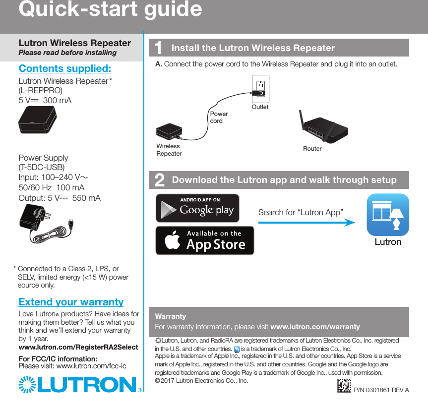 2   Download the Lutron app and walk through setupLutronSearch for “Lutron App”Quick-start guideLutron Wireless RepeaterPlease read before installingLutron Wireless Repeater *  (L-REPPRO)5 V-  300 mAPower Supply(T-5DC-USB)Input: 100–240 V~   50/60 Hz  100 mAOutput: 5 V-  550 mAContents supplied:*  Connected to a Class 2, LPS, or SELV, limited energy (&lt;15 W) power source only.1   Install the Lutron Wireless RepeaterP/N 0301861 REV AA.  Connect the power cord to the Wireless Repeater and plug it into an outlet.Wireless  Repeater RouterPower  cordOutletExtend your warrantyLove LutronR products? Have ideas for making them better? Tell us what you think and we’ll extend your warranty by 1 year.  www.lutron.com/RegisterRA2SelectFor FCC/IC information:  Please visit: www.lutron.com/fcc-icWarrantyFor warranty information, please visit www.lutron.com/warranty)Lutron, Lutron, and RadioRA are registered trademarks of Lutron Electronics Co., Inc. registered in the U.S. and other countries. Lutron is a trademark of Lutron Electronics Co., Inc.  Apple is a trademark of Apple Inc., registered in the U.S. and other countries. App Store is a service mark of Apple Inc., registered in the U.S. and other countries. Google and the Google logo are registered trademarks and Google Play is a trademark of Google Inc., used with permission. © 2017 Lutron Electronics Co., Inc.