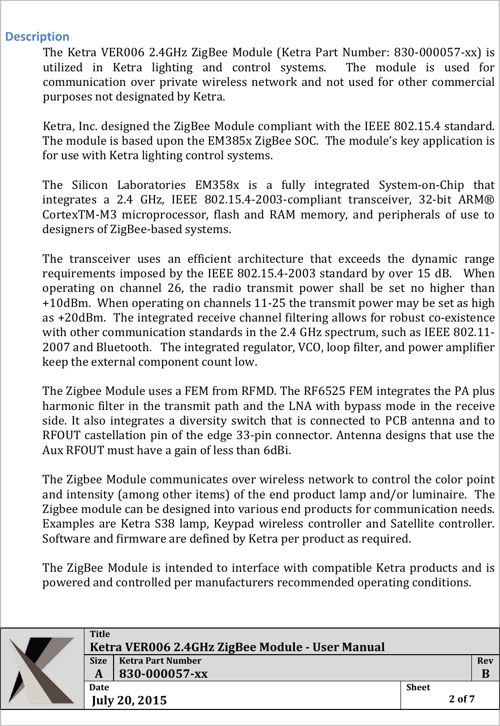  Title Ketra VER006 2.4GHz ZigBee Module - User Manual Size  A Ketra Part Number 830-000057-xx Rev  B Date   July 20, 2015 Sheet    2 of 7   Description The Ketra VER006  2.4GHz  ZigBee Module (Ketra Part Number: 830-000057-xx) is utilized in Ketra lighting and control systems.  The module is used for communication over private wireless network and not used for other commercial purposes not designated by Ketra.   Ketra, Inc. designed the ZigBee Module compliant with the IEEE 802.15.4 standard.   The module is based upon the EM385x ZigBee SOC.  The module’s key application is for use with Ketra lighting control systems.     The  Silicon Laboratories EM358x is a fully integrated System-on-Chip that integrates a 2.4 GHz, IEEE 802.15.4-2003-compliant transceiver, 32-bit ARM® CortexTM-M3 microprocessor, flash and RAM memory, and peripherals of use to designers of ZigBee-based systems.  The transceiver uses an efficient architecture that exceeds the dynamic range requirements imposed by the IEEE 802.15.4-2003 standard by over 15 dB.   When operating on channel 26, the radio transmit power shall be set no higher than +10dBm.  When operating on channels 11-25 the transmit power may be set as high as +20dBm.  The integrated receive channel filtering allows for robust co-existence with other communication standards in the 2.4 GHz spectrum, such as IEEE 802.11-2007 and Bluetooth.   The integrated regulator, VCO, loop filter, and power amplifier keep the external component count low.     The Zigbee Module uses a FEM from RFMD. The RF6525 FEM integrates the PA plus harmonic filter in the transmit path and the LNA with bypass mode in the receive side. It also integrates a diversity switch that is connected to PCB antenna and to RFOUT castellation pin of the edge 33-pin connector. Antenna designs that use the Aux RFOUT must have a gain of less than 6dBi.  The Zigbee Module communicates over wireless network to control the color point and intensity (among other items) of the end product lamp and/or luminaire.  The Zigbee module can be designed into various end products for communication needs.  Examples are Ketra S38 lamp, Keypad wireless controller and Satellite controller.  Software and firmware are defined by Ketra per product as required.  The ZigBee Module is intended to interface with compatible Ketra products and is powered and controlled per manufacturers recommended operating conditions.    