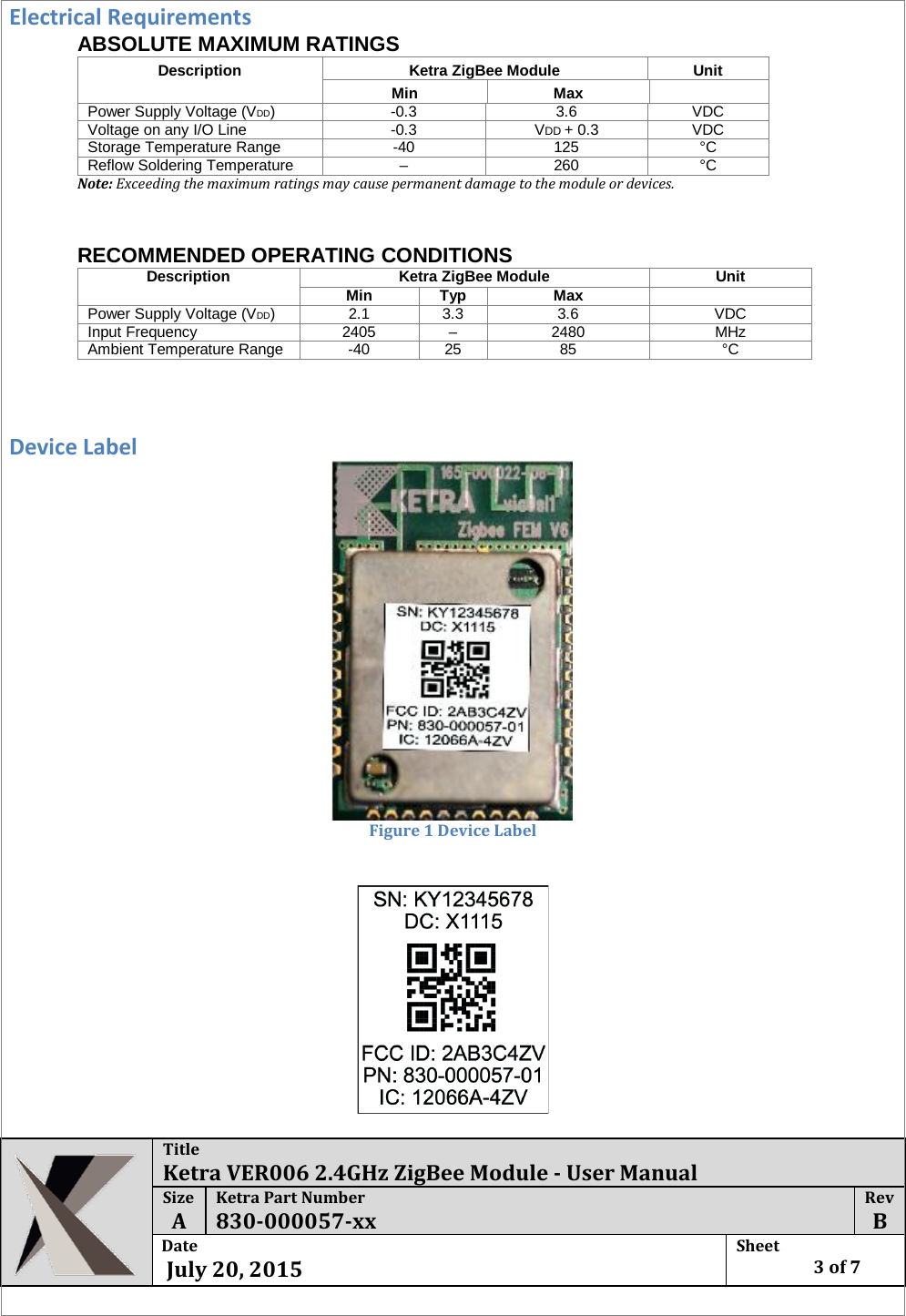 Title Ketra VER006 2.4GHz ZigBee Module - User Manual Size  A Ketra Part Number 830-000057-xx Rev  B Date   July 20, 2015 Sheet    3 of 7  Electrical Requirements ABSOLUTE MAXIMUM RATINGS Description  Ketra ZigBee Module  Unit  Min  Max   Power Supply Voltage (VDD)  -0.3  3.6  VDC  Voltage on any I/O Line  -0.3  VDD + 0.3  VDC  Storage Temperature Range  -40  125  °C  Reflow Soldering Temperature  –  260  °C  Note: Exceeding the maximum ratings may cause permanent damage to the module or devices.      RECOMMENDED OPERATING CONDITIONS  Description  Ketra ZigBee Module Unit  Min  Typ  Max   Power Supply Voltage (VDD)  2.1  3.3  3.6  VDC  Input Frequency  2405  –  2480  MHz  Ambient Temperature Range  -40  25  85  °C    Device Label  Figure 1 Device Label   