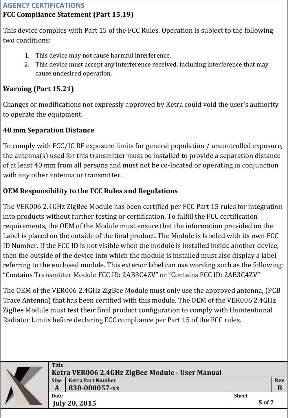  Title Ketra VER006 2.4GHz ZigBee Module - User Manual Size  A Ketra Part Number 830-000057-xx Rev  B Date   July 20, 2015 Sheet    5 of 7  AGENCY CERTIFICATIONS FCC Compliance Statement (Part 15.19)  This device complies with Part 15 of the FCC Rules. Operation is subject to the following two conditions: 1. This device may not cause harmful interference. 2. This device must accept any interference received, including interference that may cause undesired operation. Warning (Part 15.21) Changes or modifications not expressly approved by Ketra could void the user&apos;s authority to operate the equipment. 40 mm Separation Distance To comply with FCC/IC RF exposure limits for general population / uncontrolled exposure, the antenna(s) used for this transmitter must be installed to provide a separation distance of at least 40 mm from all persons and must not be co-located or operating in conjunction with any other antenna or transmitter. OEM Responsibility to the FCC Rules and Regulations The VER006 2.4GHz ZigBee Module has been certified per FCC Part 15 rules for integration into products without further testing or certification. To fulfill the FCC certification requirements, the OEM of the Module must ensure that the information provided on the Label is placed on the outside of the final product. The Module is labeled with its own FCC ID Number. If the FCC ID is not visible when the module is installed inside another device, then the outside of the device into which the module is installed must also display a label referring to the enclosed module. This exterior label can use wording such as the following: “Contains Transmitter Module FCC ID: 2AB3C4ZV” or “Contains FCC ID: 2AB3C4ZV” The OEM of the VER006 2.4GHz ZigBee Module must only use the approved antenna, (PCB Trace Antenna) that has been certified with this module. The OEM of the VER006 2.4GHz ZigBee Module must test their final product configuration to comply with Unintentional Radiator Limits before declaring FCC compliance per Part 15 of the FCC rules.     