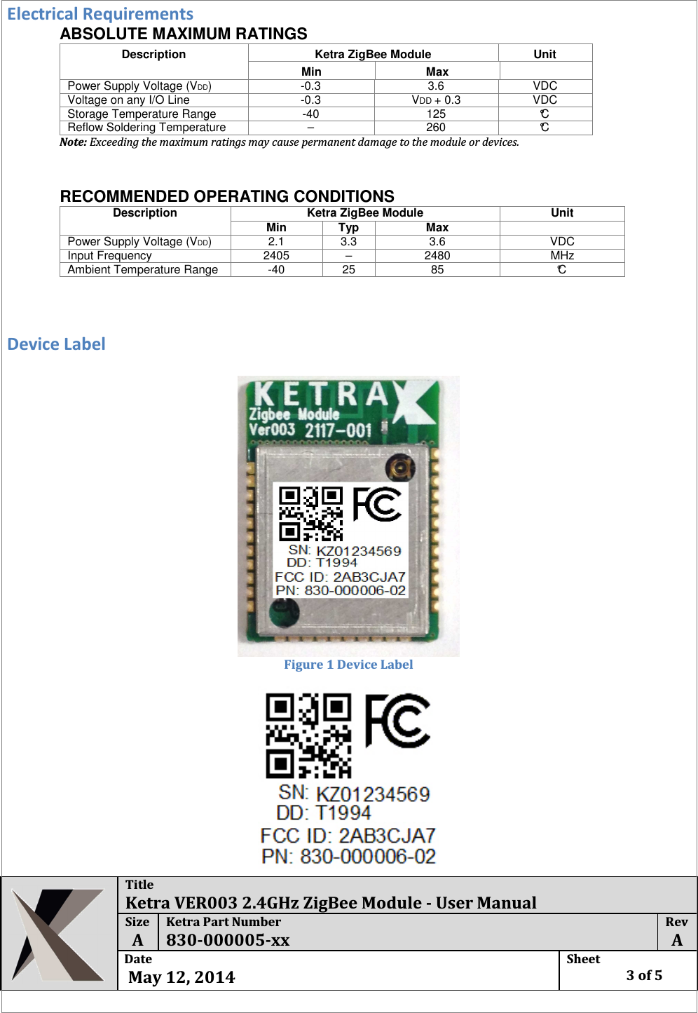  Title Ketra VER003 2.4GHz ZigBee Module - User Manual Size  A Ketra Part Number 830-000005-xx Rev  A Date   May 12, 2014 Sheet    3 of 5  Electrical Requirements ABSOLUTE MAXIMUM RATINGS Description  Ketra ZigBee Module  Unit  Min  Max    Power Supply Voltage (VDD)   -0.3   3.6   VDC  Voltage on any I/O Line   -0.3   VDD + 0.3   VDC  Storage Temperature Range   -40   125   °C  Reflow Soldering Temperature   –   260   °C  Note: Exceeding the maximum ratings may cause permanent damage to the module or devices.       RECOMMENDED OPERATING CONDITIONS  Description  Ketra ZigBee Module Unit  Min  Typ  Max   Power Supply Voltage (VDD)   2.1   3.3   3.6   VDC  Input Frequency   2405   –   2480   MHz  Ambient Temperature Range   -40   25   85   °C    Device Label   Figure 1 Device Label  