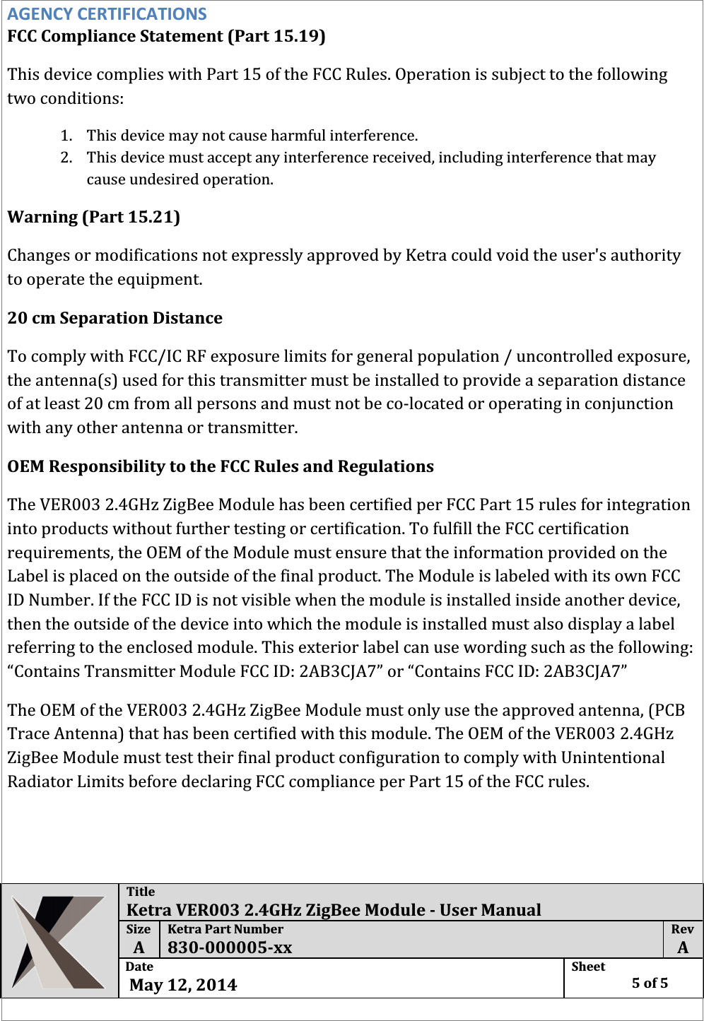  Title Ketra VER003 2.4GHz ZigBee Module - User Manual Size  A Ketra Part Number 830-000005-xx Rev  A Date   May 12, 2014 Sheet    5 of 5  AGENCY CERTIFICATIONS FCC Compliance Statement (Part 15.19)  This device complies with Part 15 of the FCC Rules. Operation is subject to the following two conditions: 1. This device may not cause harmful interference. 2. This device must accept any interference received, including interference that may cause undesired operation. Warning (Part 15.21) Changes or modifications not expressly approved by Ketra could void the user&apos;s authority to operate the equipment. 20 cm Separation Distance To comply with FCC/IC RF exposure limits for general population / uncontrolled exposure, the antenna(s) used for this transmitter must be installed to provide a separation distance of at least 20 cm from all persons and must not be co-located or operating in conjunction with any other antenna or transmitter. OEM Responsibility to the FCC Rules and Regulations The VER003 2.4GHz ZigBee Module has been certified per FCC Part 15 rules for integration into products without further testing or certification. To fulfill the FCC certification requirements, the OEM of the Module must ensure that the information provided on the Label is placed on the outside of the final product. The Module is labeled with its own FCC ID Number. If the FCC ID is not visible when the module is installed inside another device, then the outside of the device into which the module is installed must also display a label referring to the enclosed module. This exterior label can use wording such as the following: “Contains Transmitter Module FCC ID: 2AB3CJA7” or “Contains FCC ID: 2AB3CJA7” The OEM of the VER003 2.4GHz ZigBee Module must only use the approved antenna, (PCB Trace Antenna) that has been certified with this module. The OEM of the VER003 2.4GHz ZigBee Module must test their final product configuration to comply with Unintentional Radiator Limits before declaring FCC compliance per Part 15 of the FCC rules.  