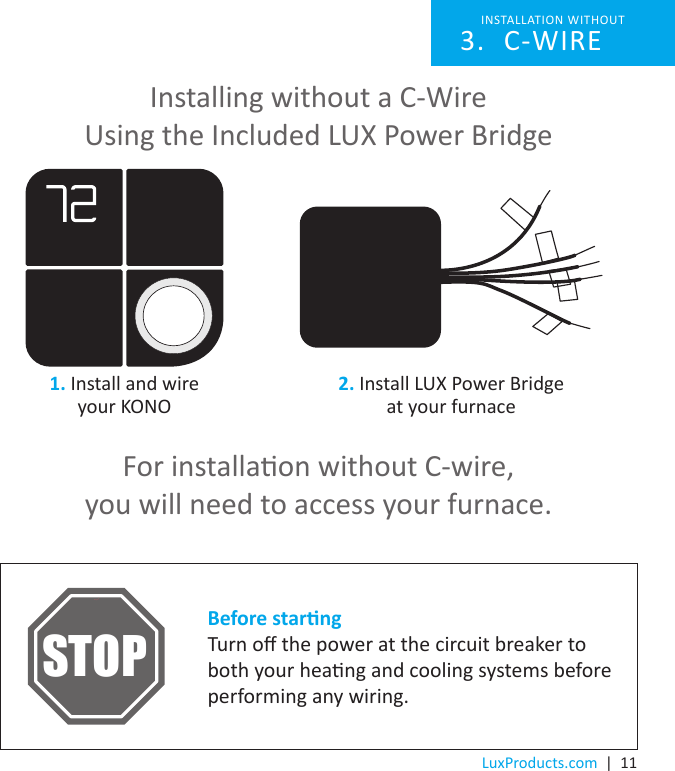 LuxProducts.com  |  11Installing without a C-Wire Using the Included LUX Power BridgeFor installaon without C-wire, you will need to access your furnace.Before starngTurn o the power at the circuit breaker to both your heang and cooling systems before performing any wiring.STOPINSTALLATION WITHOUT C-WIRE3. 1. Install and wire your KONO 2. Install LUX Power Bridge  at your furnace