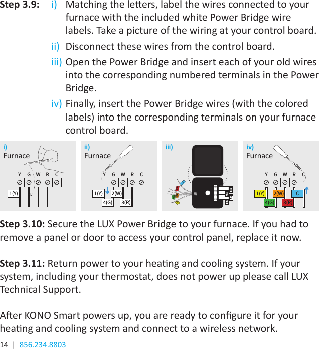 14  |  856.234.8803Step 3.9: i)  Matching the leers, label the wires connected to your furnace with the included white Power Bridge wire labels. Take a picture of the wiring at your control board.   ii)  Disconnect these wires from the control board.  iii) Open the Power Bridge and insert each of your old wires into the corresponding numbered terminals in the Power Bridge.  iv) Finally, insert the Power Bridge wires (with the colored labels) into the corresponding terminals on your furnace control board.Step 3.10: Secure the LUX Power Bridge to your furnace. If you had to remove a panel or door to access your control panel, replace it now.Step 3.11: Return power to your heang and cooling system. If your system, including your thermostat, does not power up please call LUX Technical Support. Aer KONO Smart powers up, you are ready to congure it for your heang and cooling system and connect to a wireless network. i) ii) iii) iv)Y G W R C1(Y)Y G W R C1(Y)4(G)2(W)3(R)Y G W R C1(Y)4(G)2(W)3(R)C4(G)Y G W R C1(Y)Y G W R C1(Y)4(G)2(W)3(R)Y G W R C1(Y)4(G)2(W)3(R)C4(G)1(Y)4(G)1(Y)4(G)2(W)3(R)C3(R)2(W)Y G W R C1(Y)Y G W R C1(Y)4(G)2(W)3(R)Y G W R C1(Y)4(G)2(W)3(R)C4(G)Furnace Furnace Furnace