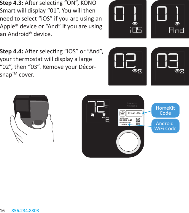 16  |  856.234.8803Press the knob when the thermostat is idle to view the menu. Rotate the knob to select an System ModeFan Mode Network Run Schedule System  Preparing    LuxProducts.com/KONOmanualCOOLON HomeKitCodeAndroid WiFi CodeStep 4.3: Aer selecng “ON”, KONO Smart will display “01”. You will then need to select “iOS” if you are using an Apple® device or “And” if you are using an Android® device.  Step 4.4: Aer selecng “iOS” or “And”, your thermostat will display a large “02”, then “03”. Remove your Décor-snapTM cover. 2 / 2SCALE 1:1FILE: KONO3_ART03A_HOMEKIT_LABELP/N: N/AMODEL: KONO3PAGE:  DRAW BY: Dickson Lo / 26 May 2017APPROVED BY: Joyce Lee / 26 May 2017TITLE: HOMEKIT LABELDIMENSIONS IN MM.  GENERAL TOLERANCES: LINEAR: +/- 0.2100.0 mm2D QR-CODE format rules:1. Format: DDMMYYXXXXXX. 2. 1th to 6th digits are the date code, where YY is year, MM is month and DD is day.    e.g. 9th Mar. 2015, YY=15(year), MM=03(month), DD=09(day)3. 7th to 12th digits are the serial number in numeric characters. The serial number should be reset to 000001 for every     different date code.  e.g. XXXXXX=0 000014. KONO3 and D DMMYYV should be put underneat h the 2D QR-CODE, where YY is year, MM is month, DD is day and V is the    version of the product which refers to ID_CO DE2 in SAP BOM.     e.g. 9th Mar. 2015, version of product is A; i.e. DDMMYYV=090315A; (The QR-CODE Inform ation (Both QR code &amp; Text including “K ONO3” &amp; “DDMMYYV”) MUST same as t he QR-CODE Label on the PCB)Font and fon t size is Arial 5pt. 123-45-678WIFI Name: KONO3260517AExample: (For Reference only)WIFI Password: LUX KONO-1a-2412345678KONO3DDMMYYVExampleQR-CODE INFORMATION