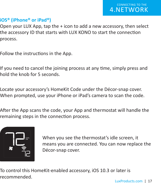 LuxProducts.com  |  17iOS® (iPhone® or iPad®)  Open your LUX App, tap the + icon to add a new accessory, then select the accessory ID that starts with LUX KONO to start the connecon process. Follow the instrucons in the App.If you need to cancel the joining process at any me, simply press and hold the knob for 5 seconds.Locate your accessory’s HomeKit Code under the Décor-snap cover. When prompted, use your iPhone or iPad’s camera to scan the code.Aer the App scans the code, your App and thermostat will handle the remaining steps in the connecon process.CONNECTING TO THE NETWORK4. When you see the thermostat’s idle screen, it means you are connected. You can now replace the Décor-snap cover.To control this HomeKit-enabled accessory, iOS 10.3 or later is recommended.COOLON