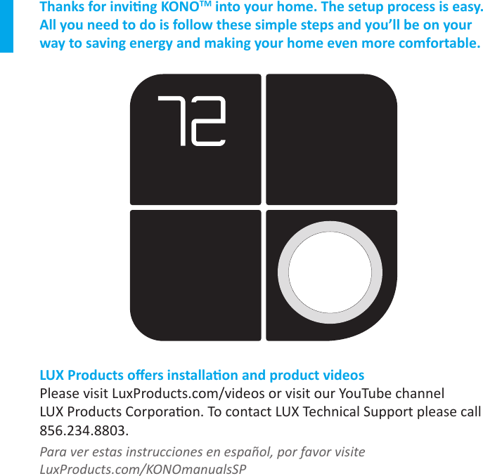 Thanks for inving KONOTM into your home. The setup process is easy. All you need to do is follow these simple steps and you’ll be on your way to saving energy and making your home even more comfortable.LUX Products oers installaon and product videosPlease visit LuxProducts.com/videos or visit our YouTube channel  LUX Products Corporaon. To contact LUX Technical Support please call 856.234.8803.Para ver estas instrucciones en español, por favor visite  LuxProducts.com/KONOmanualsSP[Drill] 