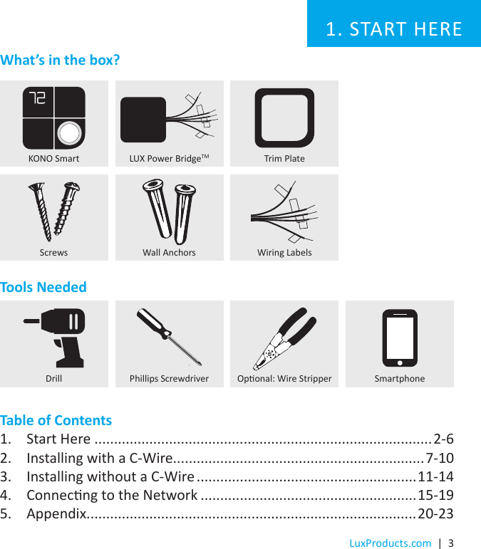 LuxProducts.com  |  3Tools NeededTable of Contents1.  Start Here ......................................................................................2-62.  Installing with a C-Wire................................................................7-103.  Installing without a C-Wire ........................................................11-144.  Connecng to the Network .......................................................15-195.  Appendix....................................................................................20-23KONO SmartDrill Oponal: Wire Stripper SmartphonePhillips Screwdriver1. START HERELUX Power BridgeTMWiring LabelsWhat’s in the box?Screws Wall AnchorsTrim Plate