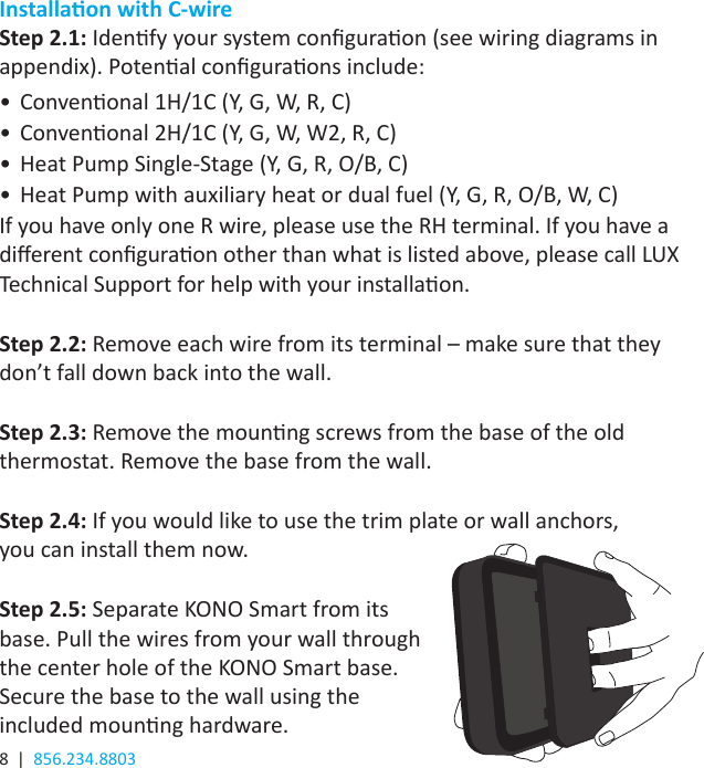 8  |  856.234.8803Installaon with C-wireStep 2.1: Idenfy your system conguraon (see wiring diagrams in appendix). Potenal conguraons include:•  Convenonal 1H/1C (Y, G, W, R, C)•  Convenonal 2H/1C (Y, G, W, W2, R, C)•  Heat Pump Single-Stage (Y, G, R, O/B, C)•  Heat Pump with auxiliary heat or dual fuel (Y, G, R, O/B, W, C)If you have only one R wire, please use the RH terminal. If you have a dierent conguraon other than what is listed above, please call LUX Technical Support for help with your installaon.Step 2.2: Remove each wire from its terminal – make sure that they don’t fall down back into the wall. Step 2.3: Remove the mounng screws from the base of the old thermostat. Remove the base from the wall. Step 2.4: If you would like to use the trim plate or wall anchors,  you can install them now.Step 2.5: Separate KONO Smart from its base. Pull the wires from your wall through the center hole of the KONO Smart base. Secure the base to the wall using the included mounng hardware.