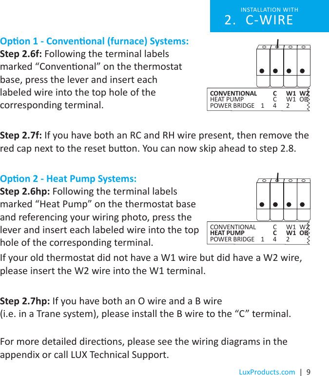 LuxProducts.com  |  9Opon 1 - Convenonal (furnace) Systems:Step 2.6f: Following the terminal labels  marked “Convenonal” on the thermostat  base, press the lever and insert each  labeled wire into the top hole of the  corresponding terminal.Step 2.7f: If you have both an RC and RH wire present, then remove the red cap next to the reset buon. You can now skip ahead to step 2.8.Opon 2 - Heat Pump Systems:Step 2.6hp: Following the terminal labels  marked “Heat Pump” on the thermostat base  and referencing your wiring photo, press the  lever and insert each labeled wire into the top  hole of the corresponding terminal. If your old thermostat did not have a W1 wire but did have a W2 wire, please insert the W2 wire into the W1 terminal.Step 2.7hp: If you have both an O wire and a B wire  (i.e. in a Trane system), please install the B wire to the “C” terminal.  For more detailed direcons, please see the wiring diagrams in the appendix or call LUX Technical Support.INSTALLATION WITH C-WIRE2. CONVENTIONAL    C  W1  W2HEAT PUMP    C  W1  OBPOWER BRIDGE  1  4  2 CONVENTIONAL    C  W1  W2HEAT PUMP    C  W1  OBPOWER BRIDGE  1  4  2 