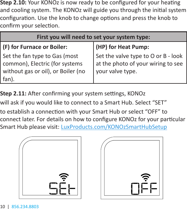 10  |  856.234.8803Step 2.11: Aer conrming your system sengs, KONOzwill ask if you would like to connect to a Smart Hub. Select “SET”to establish a connecon with your Smart Hub or select “OFF” to connect later. For details on how to congure KONOz for your parcular Smart Hub please visit: LuxProducts.com/KONOzSmartHubSetup(F) for Furnace or Boiler:Set the fan type to Gas (most common), Electric (for systems without gas or oil), or Boiler (no fan).(HP) for Heat Pump:Set the valve type to O or B - look at the photo of your wiring to see your valve type.First you will need to set your system type:Step 2.10: Your KONOz is now ready to be congured for your heang and cooling system. The KONOz will guide you through the inial system conguraon. Use the knob to change opons and press the knob to conrm your selecon.
