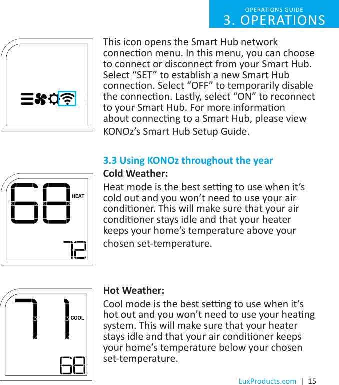 LuxProducts.com  |  15This icon opens the Smart Hub network connecon menu. In this menu, you can choose to connect or disconnect from your Smart Hub. Select “SET” to establish a new Smart Hub connecon. Select “OFF” to temporarily disable the connecon. Lastly, select “ON” to reconnect to your Smart Hub. For more informaon about connecng to a Smart Hub, please view KONOz’s Smart Hub Setup Guide. 3.3 Using KONOz throughout the yearCold Weather:Heat mode is the best seng to use when it’s cold out and you won’t need to use your air condioner. This will make sure that your air condioner stays idle and that your heater keeps your home’s temperature above your chosen set-temperature.Hot Weather:Cool mode is the best seng to use when it’s hot out and you won’t need to use your heang system. This will make sure that your heater stays idle and that your air condioner keeps your home’s temperature below your chosen set-temperature.OPERATIONS GUIDE 3. OPERATIONS