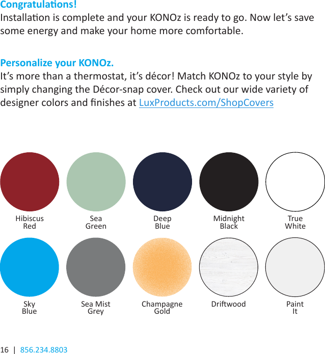 16  |  856.234.8803Congratulaons!Installaon is complete and your KONOz is ready to go. Now let’s save some energy and make your home more comfortable.Personalize your KONOz.It’s more than a thermostat, it’s décor! Match KONOz to your style by simply changing the Décor-snap cover. Check out our wide variety of designer colors and nishes at LuxProducts.com/ShopCovers  Hibiscus  Red Sea  Green Deep Blue TrueWhiteMidnight  BlackSky Blue Sea Mist Grey Champagne Gold PaintItDriwood