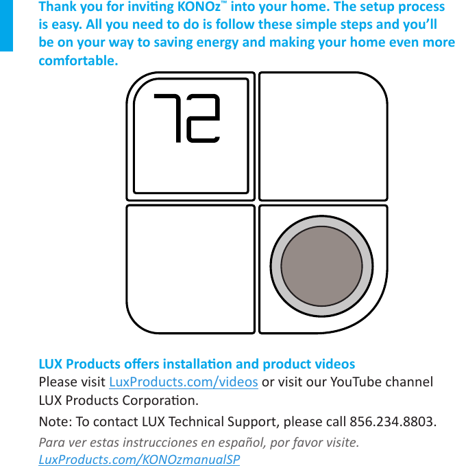 Thank you for inving KONOz™ into your home. The setup process is easy. All you need to do is follow these simple steps and you’ll be on your way to saving energy and making your home even more comfortable.LUX Products oers installaon and product videosPlease visit LuxProducts.com/videos or visit our YouTube channel  LUX Products Corporaon.Note: To contact LUX Technical Support, please call 856.234.8803.Para ver estas instrucciones en español, por favor visite.  LuxProducts.com/KONOzmanualSP