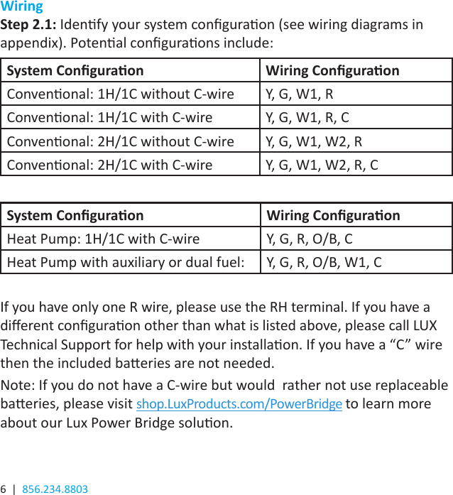 6  |  856.234.8803WiringStep 2.1: Idenfy your system conguraon (see wiring diagrams in appendix). Potenal conguraons include:System Conguraon Wiring ConguraonConvenonal: 1H/1C without C-wire Y, G, W1, RConvenonal: 1H/1C with C-wire Y, G, W1, R, CConvenonal: 2H/1C without C-wire Y, G, W1, W2, RConvenonal: 2H/1C with C-wire Y, G, W1, W2, R, CSystem Conguraon Wiring ConguraonHeat Pump: 1H/1C with C-wire Y, G, R, O/B, CHeat Pump with auxiliary or dual fuel: Y, G, R, O/B, W1, CIf you have only one R wire, please use the RH terminal. If you have a dierent conguraon other than what is listed above, please call LUX Technical Support for help with your installaon. If you have a “C” wire then the included baeries are not needed.Note: If you do not have a C-wire but would  rather not use replaceable baeries, please visit shop.LuxProducts.com/PowerBridge to learn more about our Lux Power Bridge soluon. 