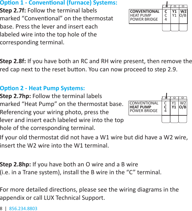 8  |  856.234.8803Opon 1 - Convenonal (furnace) Systems:Step 2.7f: Follow the terminal labels  marked “Convenonal” on the thermostat  base. Press the lever and insert each  labeled wire into the top hole of the  corresponding terminal.Step 2.8f: If you have both an RC and RH wire present, then remove the red cap next to the reset buon. You can now proceed to step 2.9.Opon 2 - Heat Pump Systems:Step 2.7hp: Follow the terminal labels  marked “Heat Pump” on the thermostat base.  Referencing your wiring photo, press the  lever and insert each labeled wire into the top  hole of the corresponding terminal. If your old thermostat did not have a W1 wire but did have a W2 wire, insert the W2 wire into the W1 terminal.Step 2.8hp: If you have both an O wire and a B wire  (i.e. in a Trane system), install the B wire in the “C” terminal.  For more detailed direcons, please see the wiring diagrams in the appendix or call LUX Technical Support.CONVENTIONAL      C     Y1    W2   HEAT PUMP     C     Y1   O/B    POWER BRIDGE     4   CONVENTIONAL      C     Y1    W2   HEAT PUMP     C     Y1   O/B POWER BRIDGE     4   