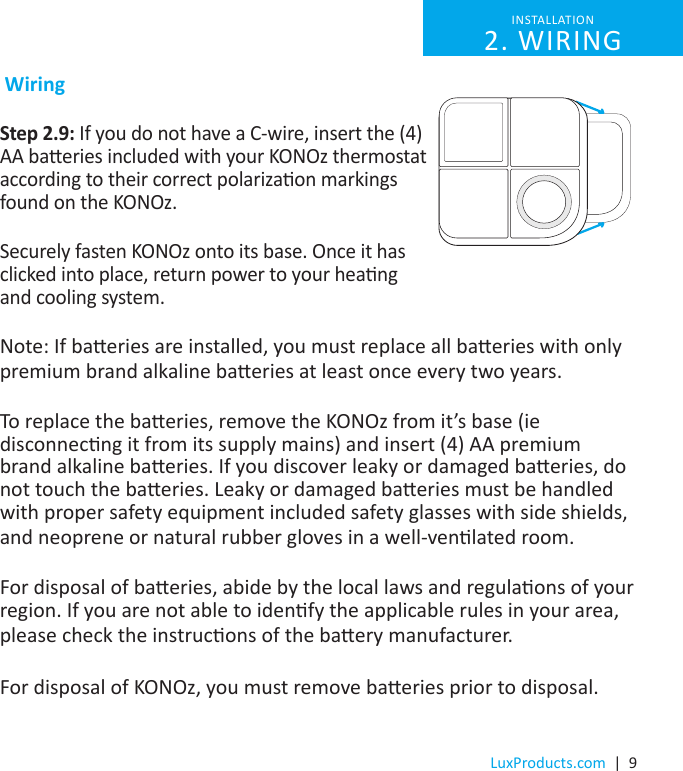 LuxProducts.com  |  9 WiringStep 2.9: If you do not have a C-wire, insert the (4) AA baeries included with your KONOz thermostat according to their correct polarizaon markings found on the KONOz.Securely fasten KONOz onto its base. Once it has clicked into place, return power to your heang and cooling system.Note: If baeries are installed, you must replace all baeries with only premium brand alkaline baeries at least once every two years. To replace the baeries, remove the KONOz from it’s base (ie disconnecng it from its supply mains) and insert (4) AA premium brand alkaline baeries. If you discover leaky or damaged baeries, do not touch the baeries. Leaky or damaged baeries must be handled with proper safety equipment included safety glasses with side shields, and neoprene or natural rubber gloves in a well-venlated room. For disposal of baeries, abide by the local laws and regulaons of your region. If you are not able to idenfy the applicable rules in your area, please check the instrucons of the baery manufacturer. For disposal of KONOz, you must remove baeries prior to disposal. INSTALLATION 2. WIRING