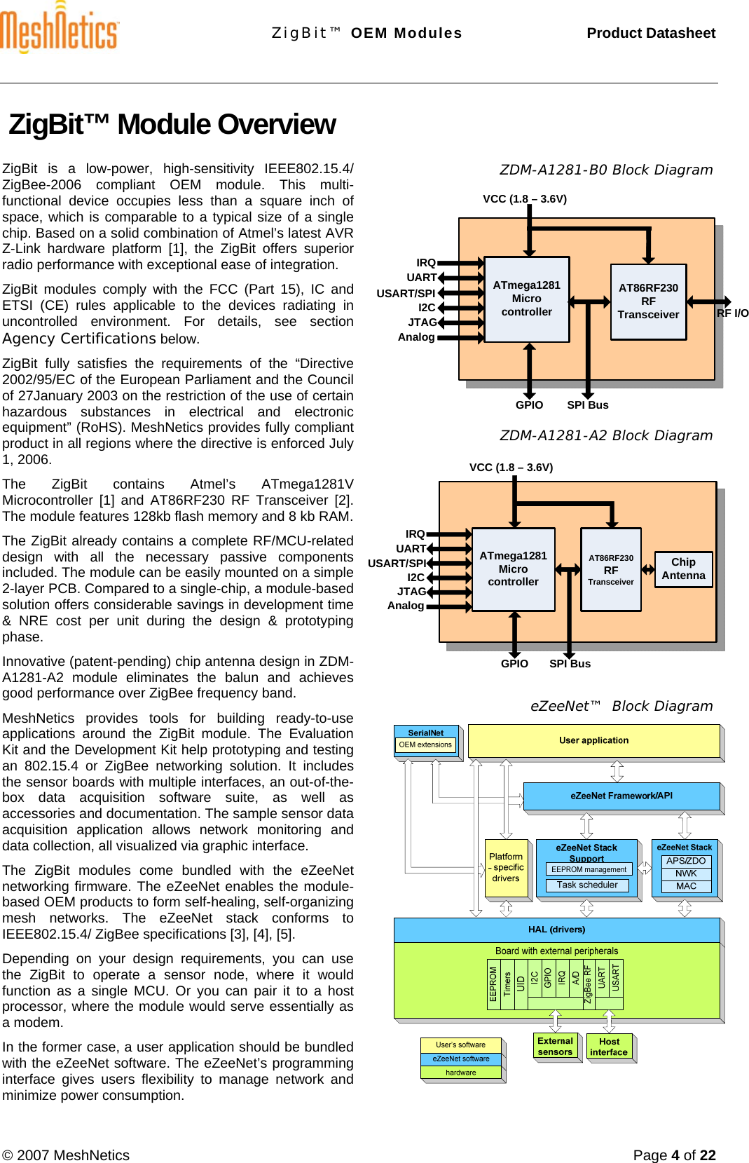 ZigBit™ OEM Modules     Product Datasheet  © 2007 MeshNetics  Page 4 of 22  AT86RF230RFTransceiverATmega1281Microcontroller RF I/OSPI BusGPIOVCC (1.8 – 3.6V)UARTI2CJTAGAnalogIRQUSART/SPIATmega1281MicrocontrollerSPI BusGPIOVCC (1.8 – 3.6V)UARTI2CJTAGAnalogIRQAT86RF230RFTransceiverChip AntennaUSART/SPI ZigBit™ Module Overview  ZigBit is a low-power, high-sensitivity IEEE802.15.4/ ZigBee-2006 compliant OEM module. This multi-functional device occupies less than a square inch of space, which is comparable to a typical size of a single chip. Based on a solid combination of Atmel’s latest AVR Z-Link hardware platform [1], the ZigBit offers superior radio performance with exceptional ease of integration. ZigBit modules comply with the FCC (Part 15), IC and ETSI (CE) rules applicable to the devices radiating in  uncontrolled environment. For details, see section Agency Certifications below. ZigBit fully satisfies the requirements of the “Directive 2002/95/EC of the European Parliament and the Council of 27January 2003 on the restriction of the use of certain hazardous substances in electrical and electronic equipment” (RoHS). MeshNetics provides fully compliant product in all regions where the directive is enforced July 1, 2006. The ZigBit contains Atmel’s ATmega1281V Microcontroller  [1] and AT86RF230 RF Transceiver [2]. The module features 128kb flash memory and 8 kb RAM.  The ZigBit already contains a complete RF/MCU-related design with all the necessary passive components included. The module can be easily mounted on a simple 2-layer PCB. Compared to a single-chip, a module-based solution offers considerable savings in development time &amp; NRE cost per unit during the design &amp; prototyping phase. Innovative (patent-pending) chip antenna design in ZDM-A1281-A2 module eliminates the balun and achieves good performance over ZigBee frequency band.  MeshNetics provides tools for building ready-to-use applications around the ZigBit module. The Evaluation Kit and the Development Kit help prototyping and testing an 802.15.4 or ZigBee networking solution. It includes the sensor boards with multiple interfaces, an out-of-the-box data acquisition software suite, as well as accessories and documentation. The sample sensor data acquisition application allows network monitoring and data collection, all visualized via graphic interface. The ZigBit modules come bundled with the eZeeNet networking firmware. The eZeeNet enables the module-based OEM products to form self-healing, self-organizing mesh networks. The eZeeNet stack conforms to IEEE802.15.4/ ZigBee specifications [3], [4], [5]. Depending on your design requirements, you can use the ZigBit to operate a sensor node, where it would function as a single MCU. Or you can pair it to a host processor, where the module would serve essentially as a modem.  In the former case, a user application should be bundled with the eZeeNet software. The eZeeNet’s programming interface gives users flexibility to manage network and minimize power consumption.  ZDM-A1281-B0 Block Diagram           ZDM-A1281-A2 Block Diagram              eZeeNet™  Block Diagram   