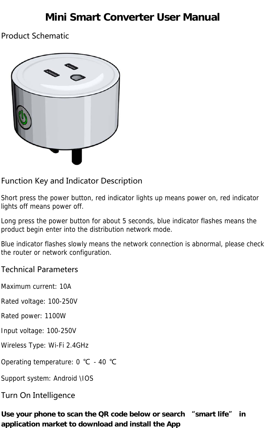 Mini Smart Converter User Manual ProductSchematicFunctionKeyandIndicatorDescription Short press the power button, red indicator lights up means power on, red indicator lights off means power off. Long press the power button for about 5 seconds, blue indicator flashes means the product begin enter into the distribution network mode. Blue indicator flashes slowly means the network connection is abnormal, please check the router or network configuration. TechnicalParameters Maximum current: 10A Rated voltage: 100-250V Rated power: 1100W Input voltage: 100-250V Wireless Type: Wi-Fi 2.4GHz Operating temperature: 0 ℃ - 40 ℃ Support system: Android \IOS TurnOnIntelligence Use your phone to scan the QR code below or search “smart life” in application market to download and install the App 