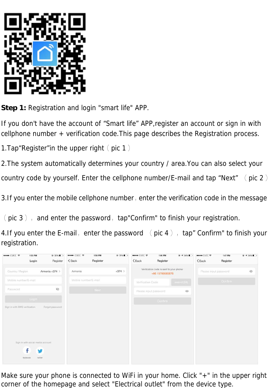 Step 1: Registration and login &quot;smart life&quot; APP. If you don&apos;t have the account of “Smart life” APP,register an account or sign in with cellphone number + verification code.This page describes the Registration process. 1.Tap“Register”in the upper right（pic 1） 2.The system automatically determines your country / area.You can also select yourcountry code by yourself. Enter the cellphone number/E-mail and tap “Next” （pic 2） 3.If you enter the mobile cellphone number，enter the verification code in the message（pic 3），and enter the password，tap&quot;Confirm&quot; to finish your registration. 4.If you enter the E-mail，enter the password （pic 4），tap” Confirm&quot; to finish your registration. Make sure your phone is connected to WiFi in your home. Click &quot;+&quot; in the upper right corner of the homepage and select &quot;Electrical outlet&quot; from the device type. 