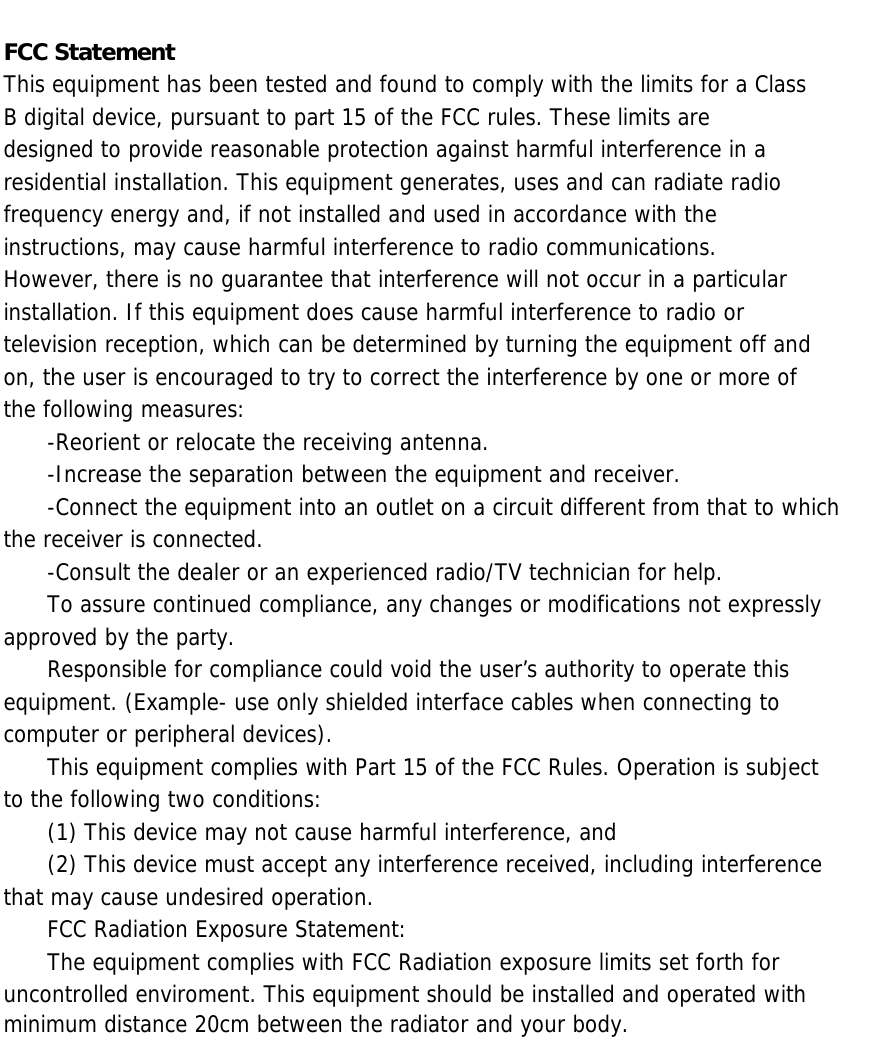 FCC Statement This equipment has been tested and found to comply with the limits for a Class B digital device, pursuant to part 15 of the FCC rules. These limits are designed to provide reasonable protection against harmful interference in a residential installation. This equipment generates, uses and can radiate radio frequency energy and, if not installed and used in accordance with the instructions, may cause harmful interference to radio communications. However, there is no guarantee that interference will not occur in a particular installation. If this equipment does cause harmful interference to radio or television reception, which can be determined by turning the equipment off and on, the user is encouraged to try to correct the interference by one or more of the following measures: -Reorient or relocate the receiving antenna. -Increase the separation between the equipment and receiver. -Connect the equipment into an outlet on a circuit different from that to which the receiver is connected. -Consult the dealer or an experienced radio/TV technician for help. To assure continued compliance, any changes or modifications not expressly approved by the party. Responsible for compliance could void the user’s authority to operate this equipment. (Example- use only shielded interface cables when connecting to computer or peripheral devices). This equipment complies with Part 15 of the FCC Rules. Operation is subject to the following two conditions: (1) This device may not cause harmful interference, and (2) This device must accept any interference received, including interference that may cause undesired operation. FCC Radiation Exposure Statement: The equipment complies with FCC Radiation exposure limits set forth for uncontrolled enviroment. This equipment should be installed and operated with minimum distance 20cm between the radiator and your body. 