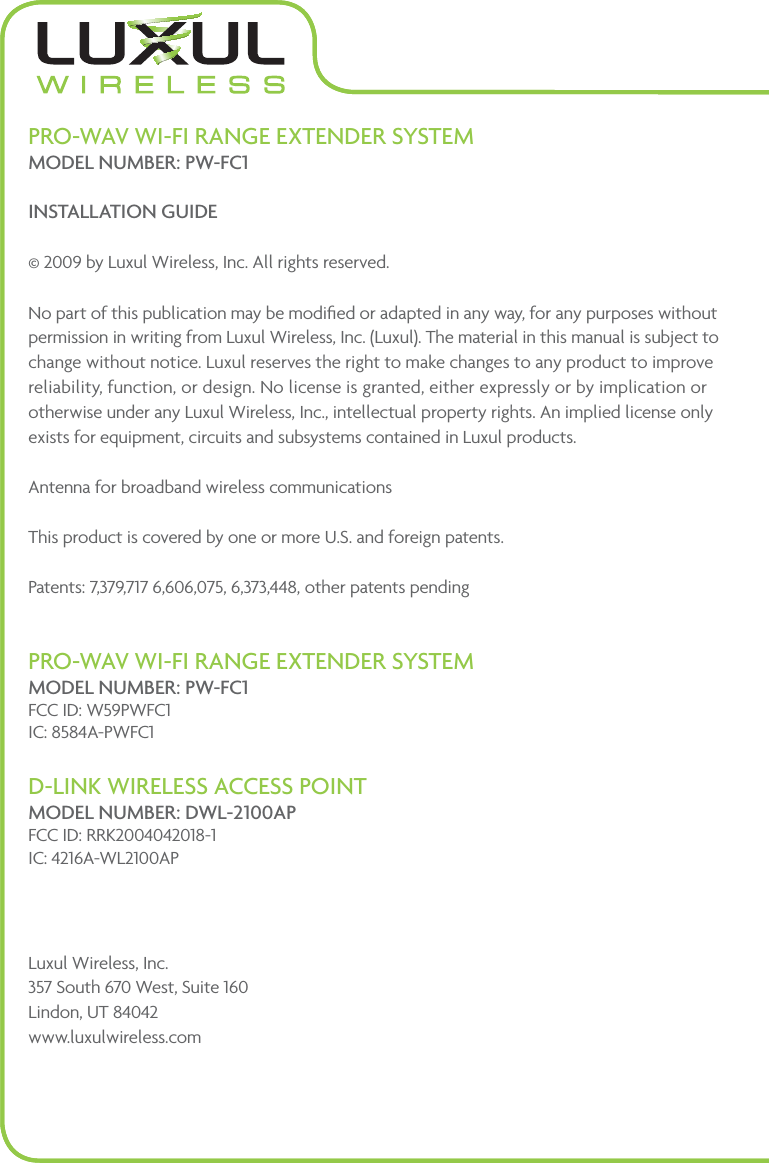 PRO-WAV WI-FI RANGE EXTENDER SYSTEM MODEL NUMBER: PW-FC1INSTALLATION GUIDE© 2009 by Luxul Wireless, Inc. All rights reserved.No part of this publication may be modiﬁed or adapted in any way, for any purposes without permission in writing from Luxul Wireless, Inc. (Luxul). The material in this manual is subject to change without notice. Luxul reserves the right to make changes to any product to improve reliability, function, or design. No license is granted, either expressly or by implication or otherwise under any Luxul Wireless, Inc., intellectual property rights. An implied license only exists for equipment, circuits and subsystems contained in Luxul products. Antenna for broadband wireless communications This product is covered by one or more U.S. and foreign patents.  Patents: 7,379,717 6,606,075, 6,373,448, other patents pendingPRO-WAV WI-FI RANGE EXTENDER SYSTEM MODEL NUMBER: PW-FC1FCC ID: W59PWFC1 IC: 8584A-PWFC1D-LINK WIRELESS ACCESS POINT MODEL NUMBER: DWL-2100AP FCC ID: RRK2004042018-1 IC: 4216A-WL2100APLuxul Wireless, Inc. 357 South 670 West, Suite 160 Lindon, UT 84042 www.luxulwireless.com
