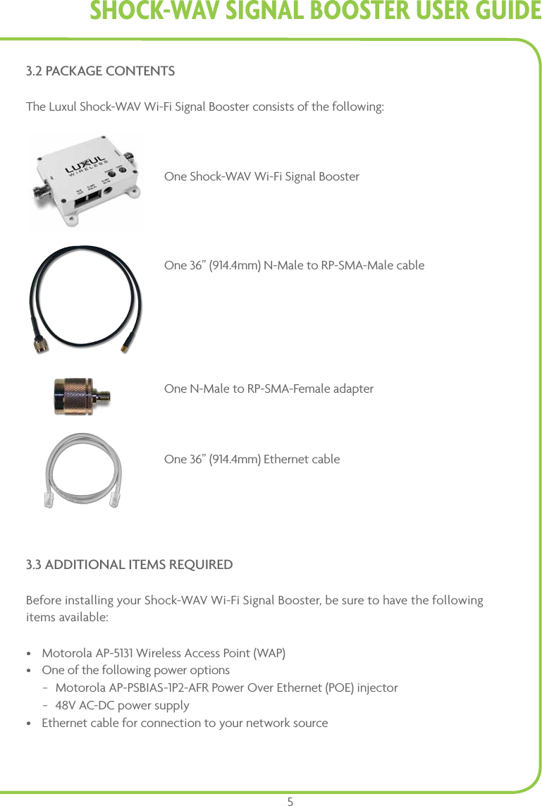 Shock-WAV SiGnAl BooStER USER GUidE53.2 PACKAGE CONTENTSThe Luxul Shock-WAV Wi-Fi Signal Booster consists of the following:     One Shock-WAV Wi-Fi Signal Booster   One 36” (914.4mm) N-Male to RP-SMA-Male cable   One N-Male to RP-SMA-Female adapter       One 36” (914.4mm) Ethernet cable3.3 ADDITIONAL ITEMS REQUIREDBefore installing your Shock-WAV Wi-Fi Signal Booster, be sure to have the following  items available: • Motorola AP-5131 Wireless Access Point (WAP)• One of the following power options − Motorola AP-PSBIAS-1P2-AFR Power Over Ethernet (POE) injector  − 48V AC-DC power supply• Ethernet cable for connection to your network source