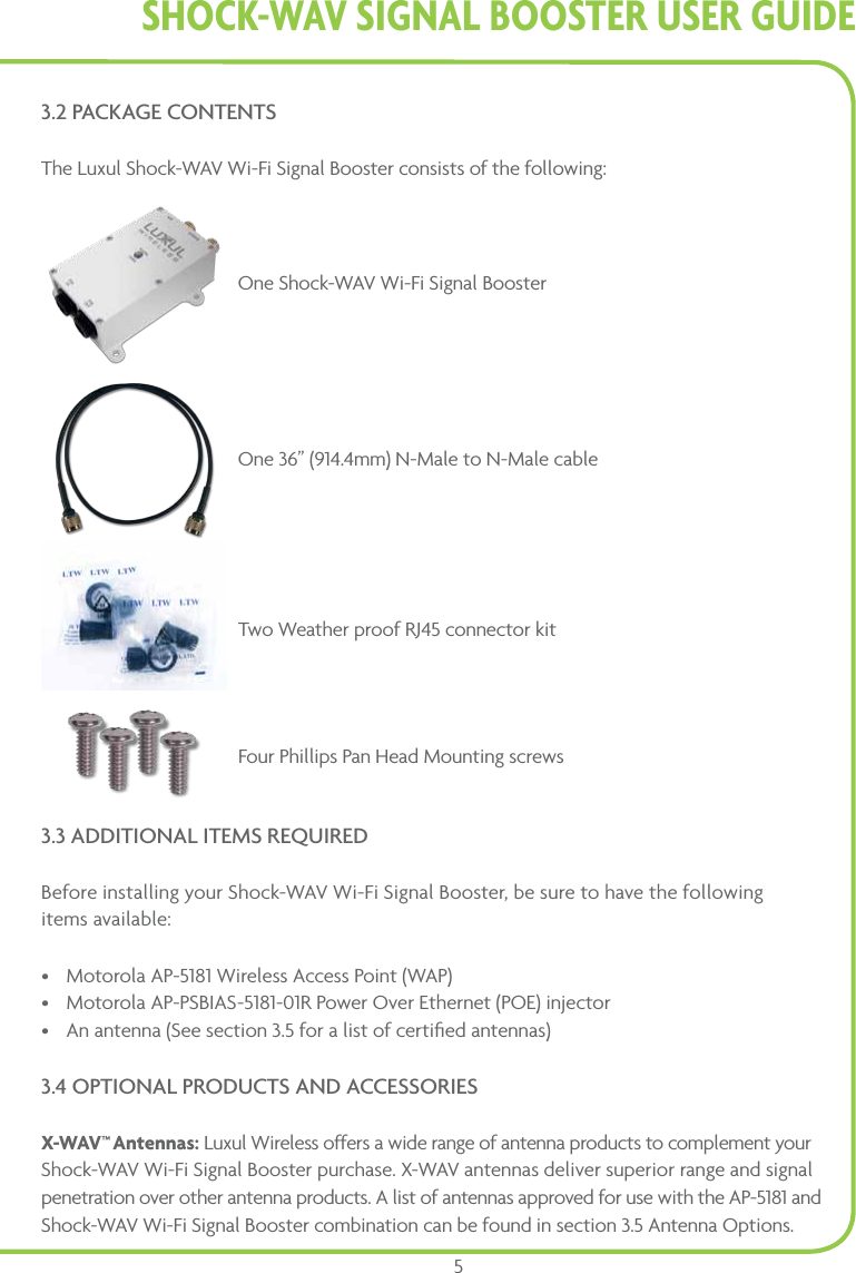Shock-WAV SiGnAl BooSTER USER GUidE53.2 PACKAGE CONTENTSThe Luxul Shock-WAV Wi-Fi Signal Booster consists of the following:One Shock-WAV Wi-Fi Signal BoosterOne 36” (914.4mm) N-Male to N-Male cable Two Weather proof RJ45 connector kitFour Phillips Pan Head Mounting screws3.3 ADDITIONAL ITEMS REQUIREDBefore installing your Shock-WAV Wi-Fi Signal Booster, be sure to have the following  items available: •  Motorola AP-5181 Wireless Access Point (WAP)•  Motorola AP-PSBIAS-5181-01R Power Over Ethernet (POE) injector•  An antenna (See section 3.5 for a list of certiﬁed antennas) 3.4 OPTIONAL PRODUCTS AND ACCESSORIES X-WAV™ Antennas: Luxul Wireless offers a wide range of antenna products to complement your Shock-WAV Wi-Fi Signal Booster purchase. X-WAV antennas deliver superior range and signal penetration over other antenna products. A list of antennas approved for use with the AP-5181 and Shock-WAV Wi-Fi Signal Booster combination can be found in section 3.5 Antenna Options.