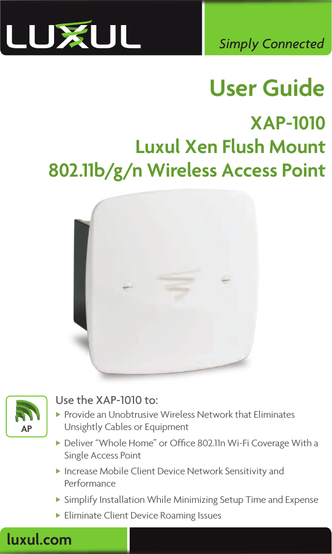 luxul.comSimply ConnectedUser GuideXAP-1010Luxul Xen Flush Mount802.11b/g/n Wireless Access PointUse the XAP-1010 to: XProvide an Unobtrusive Wireless Network that Eliminates Unsightly Cables or Equipment XDeliver “Whole Home” or Ofﬁce 802.11n Wi-Fi Coverage With a Single Access Point XIncrease Mobile Client Device Network Sensitivity and Performance XSimplify Installation While Minimizing Setup Time and Expense XEliminate Client Device Roaming IssuesAP